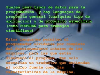Suelen usar tipos de datos para la
programación y hay lenguajes de
propósito general (cualquier tipo de
aplicación) y de propósito específico
(como FORTRAN para trabajos
científicos)

Estos lenguajes permiten al
programador olvidarse por completo
del funcionamiento interno de las
máquinas, para las que están
diseñando el programa. Tan solo
necesitan un traductor que entiendan
el código fuente como las
características de la máquina.
 