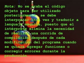 Nota: No se graba el código
objeto para ser utilizado
posteriormente, se debe
interpretar otra vez y traducir a
lenguaje máquina, puesto que el
intérprete elimina la necesidad
de realizar una corrida de
compilación después de cada
modificación del programa cuando
se quiere agregar funciones o
corregir errores durante la
producción.
 
