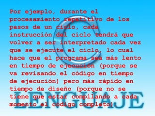 Por ejemplo, durante el
procesamiento repetitivo de los
pasos de un ciclo, cada
instrucción del ciclo tendrá que
volver a ser interpretado cada vez
que se ejecute el ciclo, lo cual
hace que el programa sea más lento
en tiempo de ejecución (porque se
va revisando el código en tiempo
de ejecución) pero más rápido en
tiempo de diseño (porque no se
tiene que estar compilando a cada
momento el código completo).
 