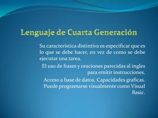 Su característica distintiva es especificar que es
lo que se debe hacer, en vez de como se debe
ejecutar una tarea.
 El uso de frases y oraciones parecidas al ingles
                       para emitir instrucciones.
  Acceso a base de datos. Capacidades graficas.
  Puede programarse visualmente como Visual
                                            Basic.
 