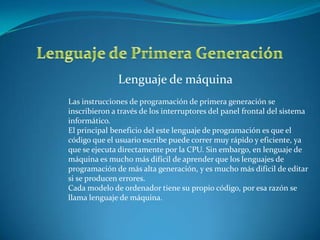 Lenguaje de máquina
Las instrucciones de programación de primera generación se
inscribieron a través de los interruptores del panel frontal del sistema
informático.
El principal beneficio del este lenguaje de programación es que el
código que el usuario escribe puede correr muy rápido y eficiente, ya
que se ejecuta directamente por la CPU. Sin embargo, en lenguaje de
máquina es mucho más difícil de aprender que los lenguajes de
programación de más alta generación, y es mucho más difícil de editar
si se producen errores.
Cada modelo de ordenador tiene su propio código, por esa razón se
llama lenguaje de máquina.
 