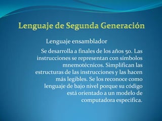 Lenguaje ensamblador
   Se desarrolla a finales de los años 50. Las
 instrucciones se representan con símbolos
           mnemotécnicos. Simplifican las
estructuras de las instrucciones y las hacen
         más legibles. Se los reconoce como
    lenguaje de bajo nivel porque su código
             está orientado a un modelo de
                     computadora especifica.
 