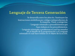 Se desarrolla entre los años 60. Sustituyen las
Instrucciones simbólicas por códigos independientes de
                           la maquina. Tiene 3 categorías:
             Lenguaje orientado a procedimientos que
                    hace énfasis en los procedimientos.
   Lenguaje orientado a problemas el cual los resuelve
          sin el detalle de la programación y el Lenguaje
  orientado el cual hace énfasis en el objeto de la acción.
 