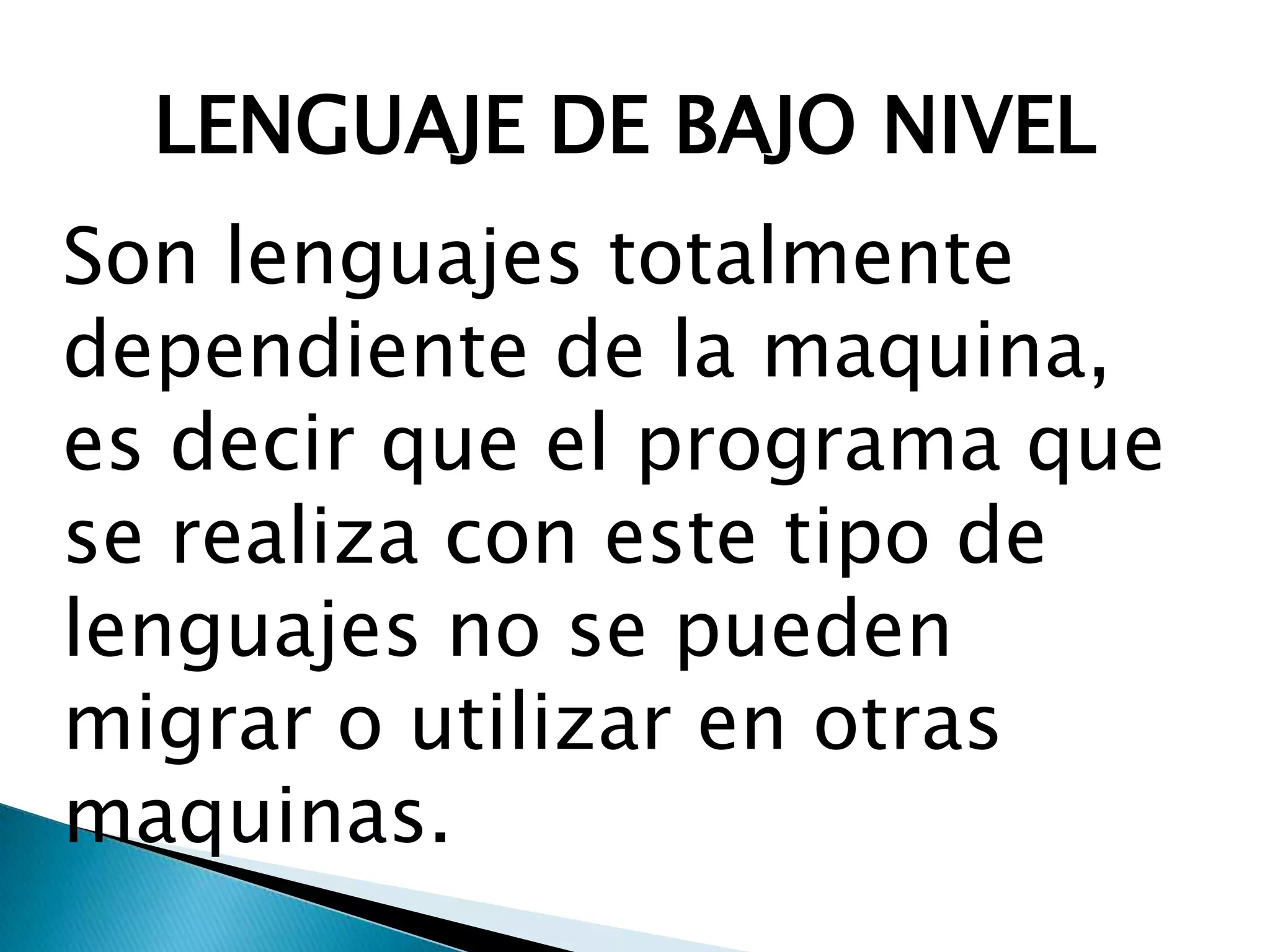 LENGUAJE DE BAJO NIVEL
Son lenguajes totalmente
dependiente de la maquina,
es decir que el programa que
se realiza con este tipo de
lenguajes no se pueden
migrar o utilizar en otras
maquinas.
 
