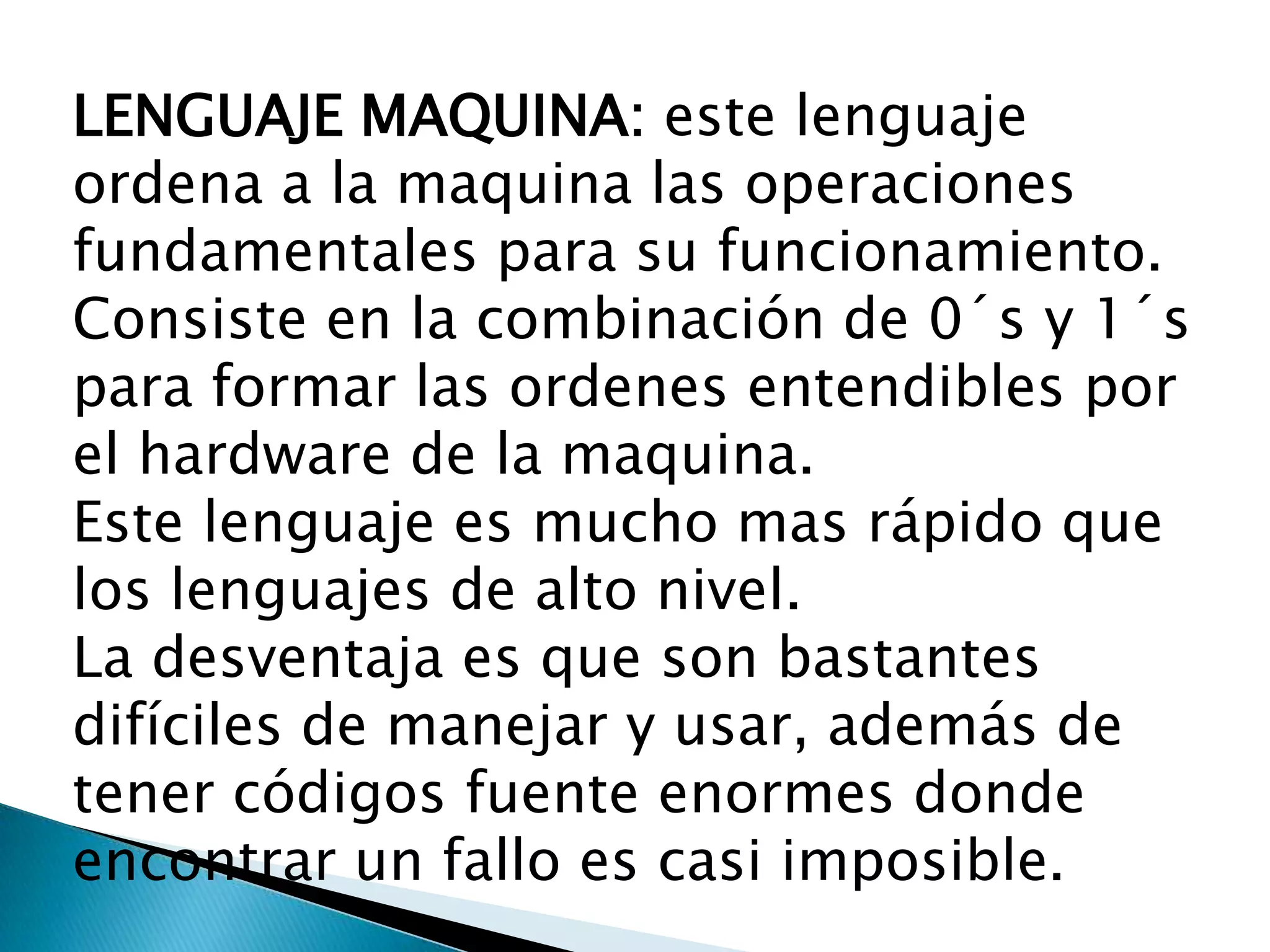 LENGUAJE MAQUINA: este lenguaje
ordena a la maquina las operaciones
fundamentales para su funcionamiento.
Consiste en la combinación de 0´s y 1´s
para formar las ordenes entendibles por
el hardware de la maquina.
Este lenguaje es mucho mas rápido que
los lenguajes de alto nivel.
La desventaja es que son bastantes
difíciles de manejar y usar, además de
tener códigos fuente enormes donde
encontrar un fallo es casi imposible.
 