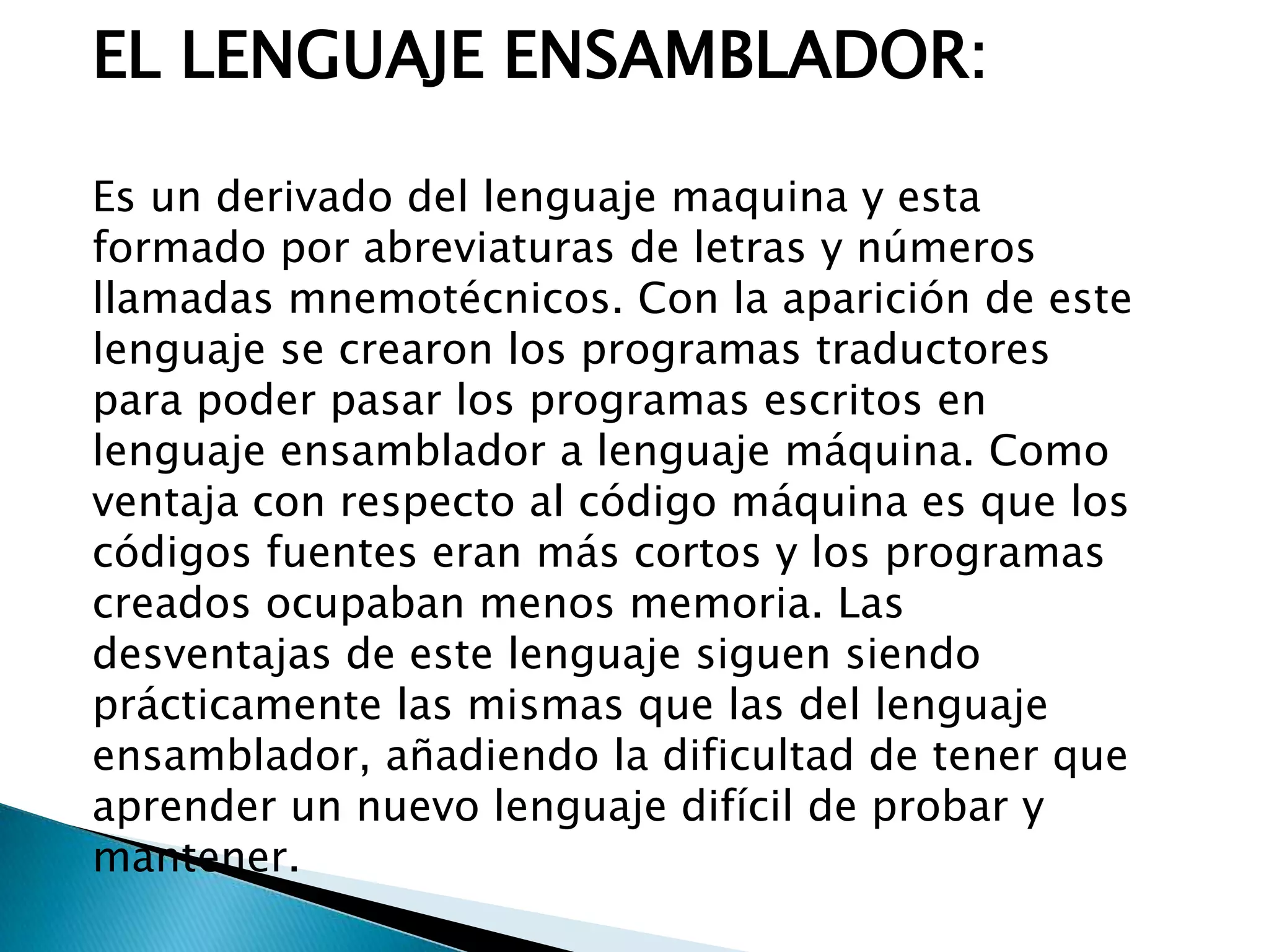 EL LENGUAJE ENSAMBLADOR:
Es un derivado del lenguaje maquina y esta
formado por abreviaturas de letras y números
llamadas mnemotécnicos. Con la aparición de este
lenguaje se crearon los programas traductores
para poder pasar los programas escritos en
lenguaje ensamblador a lenguaje máquina. Como
ventaja con respecto al código máquina es que los
códigos fuentes eran más cortos y los programas
creados ocupaban menos memoria. Las
desventajas de este lenguaje siguen siendo
prácticamente las mismas que las del lenguaje
ensamblador, añadiendo la dificultad de tener que
aprender un nuevo lenguaje difícil de probar y
mantener.
 