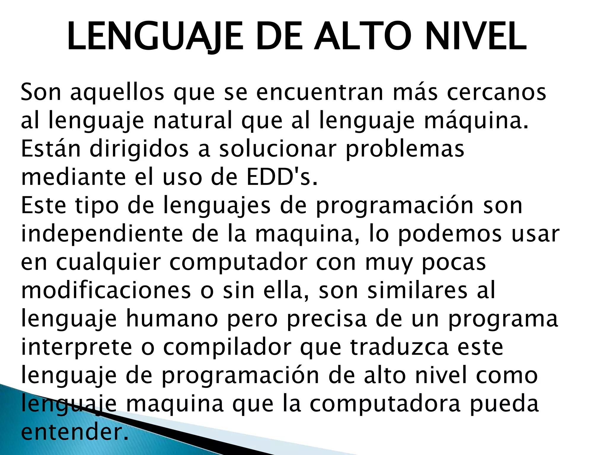 LENGUAJE DE ALTO NIVEL
Son aquellos que se encuentran más cercanos
al lenguaje natural que al lenguaje máquina.
Están dirigidos a solucionar problemas
mediante el uso de EDD's.
Este tipo de lenguajes de programación son
independiente de la maquina, lo podemos usar
en cualquier computador con muy pocas
modificaciones o sin ella, son similares al
lenguaje humano pero precisa de un programa
interprete o compilador que traduzca este
lenguaje de programación de alto nivel como
lenguaje maquina que la computadora pueda
entender.
 