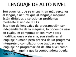 LENGUAJE DE ALTO NIVEL
Son aquellos que se encuentran más cercanos
al lenguaje natural que al lenguaje máquina.
Están dirigidos a solucionar problemas
mediante el uso de EDD's.
Este tipo de lenguajes de programación son
independiente de la maquina, lo podemos usar
en cualquier computador con muy pocas
modificaciones o sin ella, son similares al
lenguaje humano pero precisa de un programa
interprete o compilador que traduzca este
lenguaje de programación de alto nivel como
lenguaje maquina que la computadora pueda
entender.
 