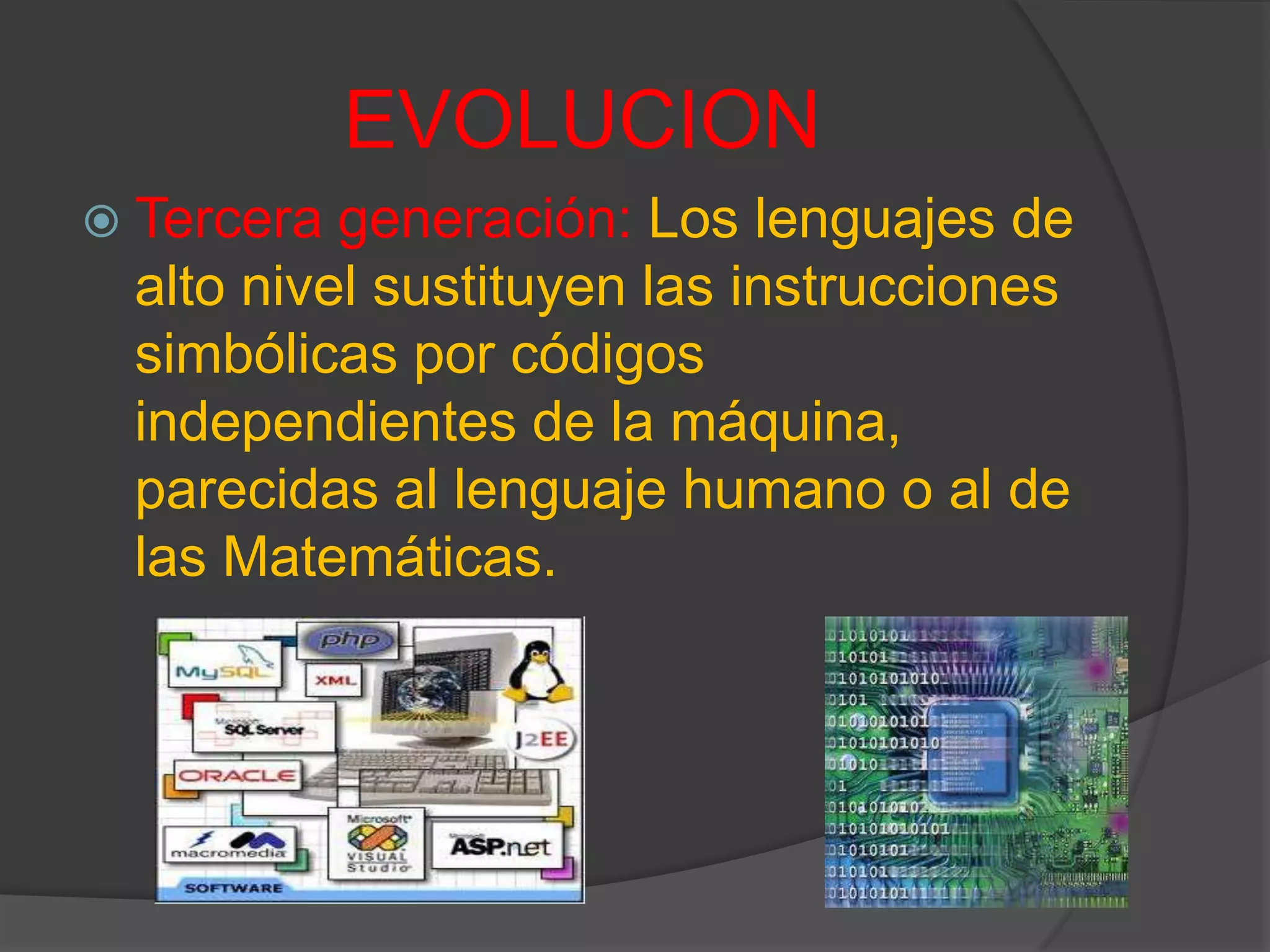 EVOLUCION
 Tercera generación: Los lenguajes de
alto nivel sustituyen las instrucciones
simbólicas por códigos
independientes de la máquina,
parecidas al lenguaje humano o al de
las Matemáticas.
 