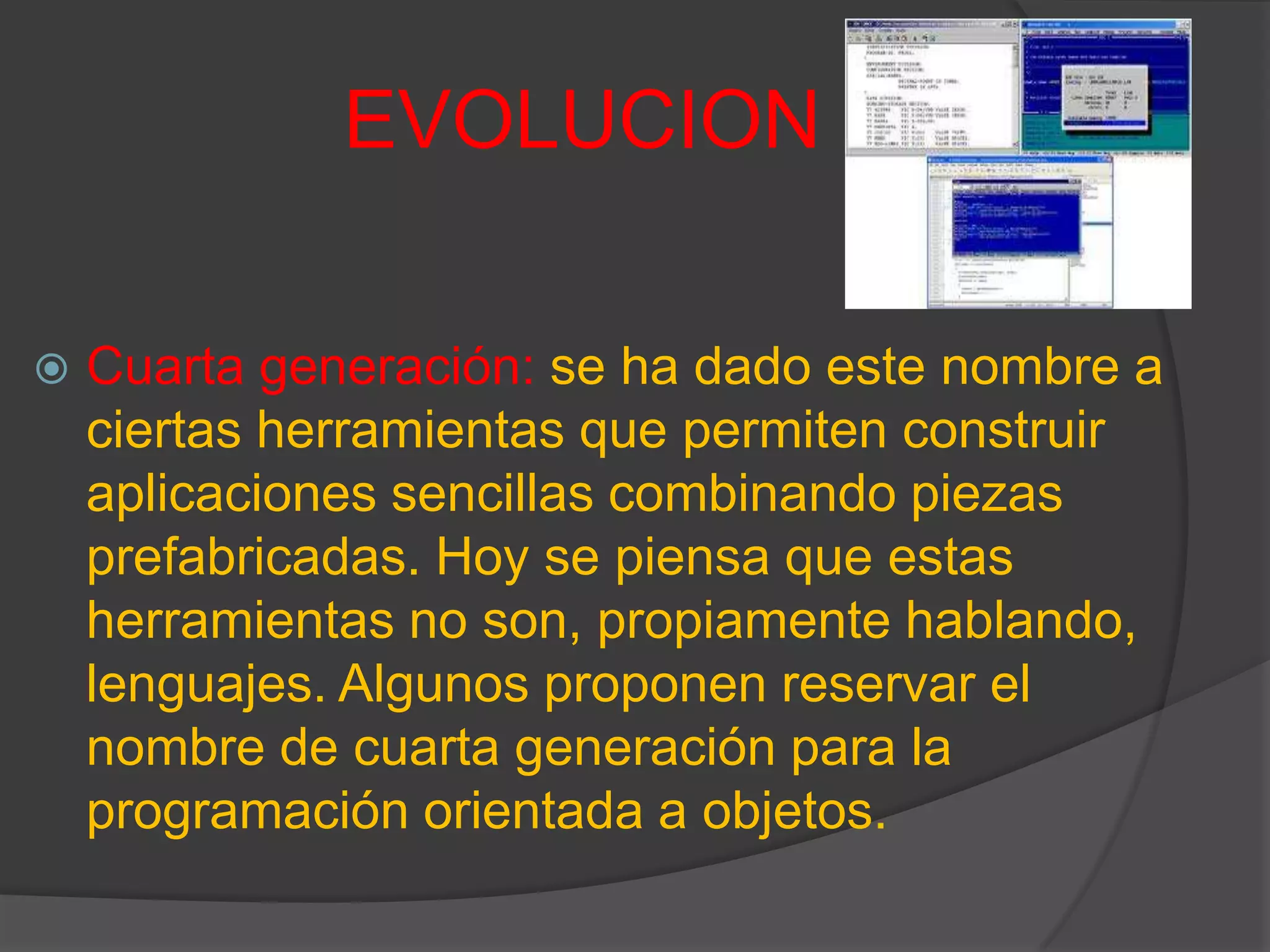 EVOLUCION
 Cuarta generación: se ha dado este nombre a
ciertas herramientas que permiten construir
aplicaciones sencillas combinando piezas
prefabricadas. Hoy se piensa que estas
herramientas no son, propiamente hablando,
lenguajes. Algunos proponen reservar el
nombre de cuarta generación para la
programación orientada a objetos.
 