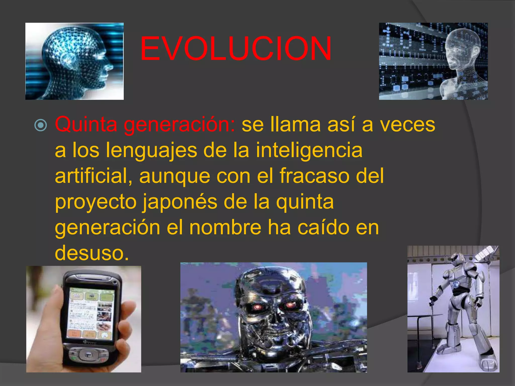 EVOLUCION
 Quinta generación: se llama así a veces
a los lenguajes de la inteligencia
artificial, aunque con el fracaso del
proyecto japonés de la quinta
generación el nombre ha caído en
desuso.
 