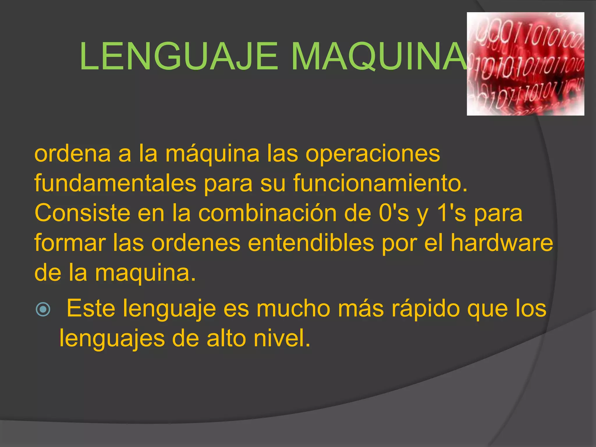LENGUAJE MAQUINA
ordena a la máquina las operaciones
fundamentales para su funcionamiento.
Consiste en la combinación de 0's y 1's para
formar las ordenes entendibles por el hardware
de la maquina.
 Este lenguaje es mucho más rápido que los
lenguajes de alto nivel.
 