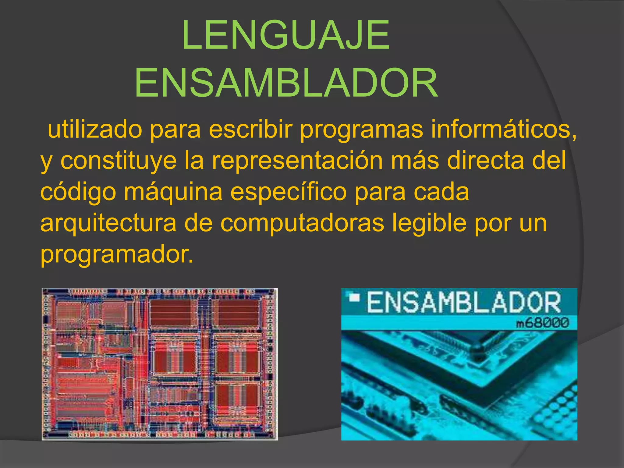 LENGUAJE
ENSAMBLADOR
utilizado para escribir programas informáticos,
y constituye la representación más directa del
código máquina específico para cada
arquitectura de computadoras legible por un
programador.
 