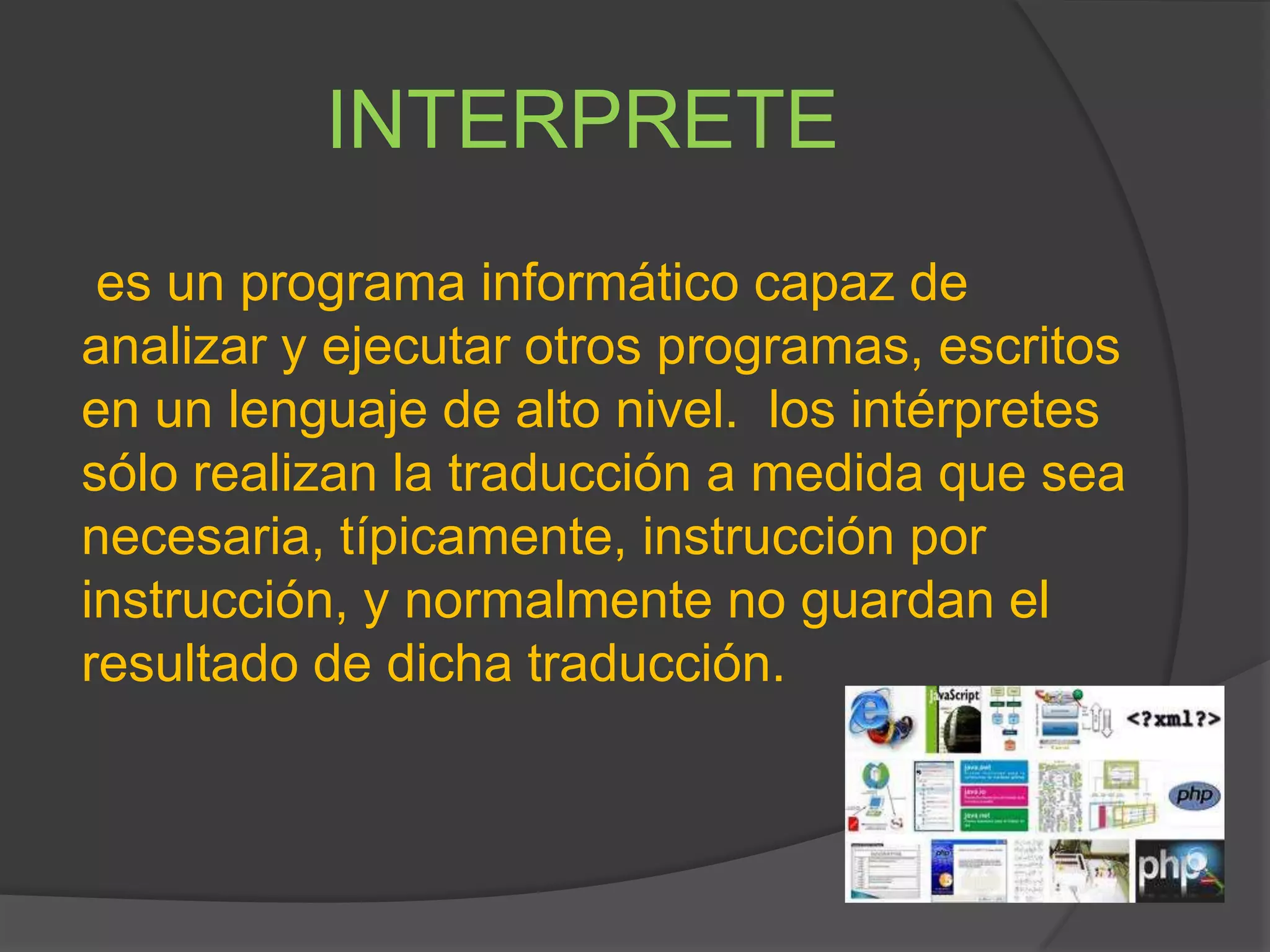 INTERPRETE
es un programa informático capaz de
analizar y ejecutar otros programas, escritos
en un lenguaje de alto nivel. los intérpretes
sólo realizan la traducción a medida que sea
necesaria, típicamente, instrucción por
instrucción, y normalmente no guardan el
resultado de dicha traducción.
 