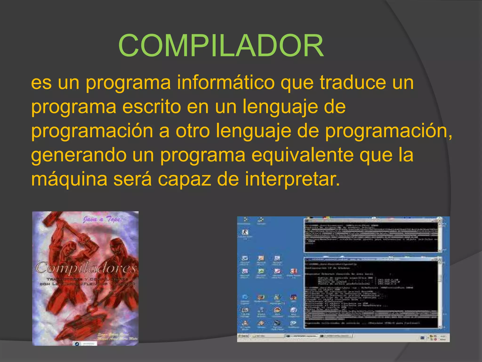 COMPILADOR
es un programa informático que traduce un
programa escrito en un lenguaje de
programación a otro lenguaje de programación,
generando un programa equivalente que la
máquina será capaz de interpretar.
 