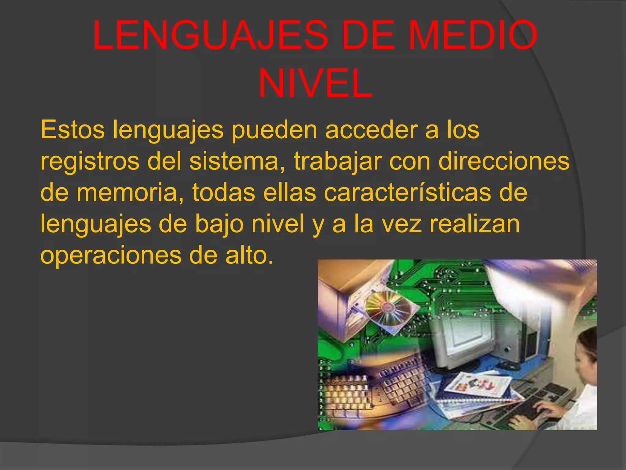 LENGUAJES DE MEDIO
NIVEL
Estos lenguajes pueden acceder a los
registros del sistema, trabajar con direcciones
de memoria, todas ellas características de
lenguajes de bajo nivel y a la vez realizan
operaciones de alto.
 