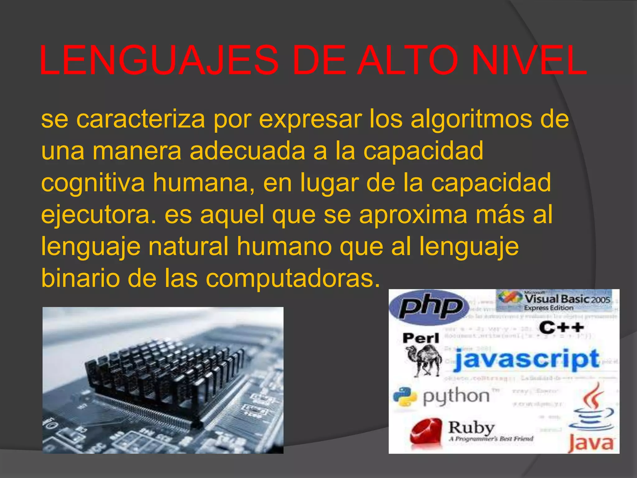 LENGUAJES DE ALTO NIVEL
se caracteriza por expresar los algoritmos de
una manera adecuada a la capacidad
cognitiva humana, en lugar de la capacidad
ejecutora. es aquel que se aproxima más al
lenguaje natural humano que al lenguaje
binario de las computadoras.
 