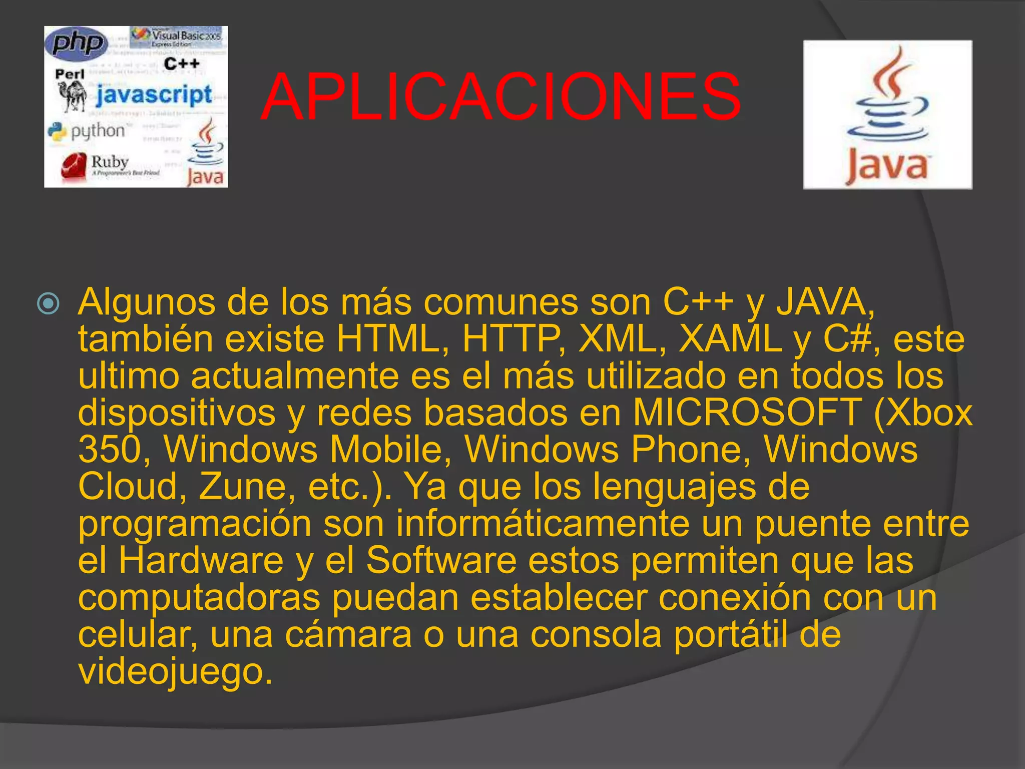 APLICACIONES
 Algunos de los más comunes son C++ y JAVA,
también existe HTML, HTTP, XML, XAML y C#, este
ultimo actualmente es el más utilizado en todos los
dispositivos y redes basados en MICROSOFT (Xbox
350, Windows Mobile, Windows Phone, Windows
Cloud, Zune, etc.). Ya que los lenguajes de
programación son informáticamente un puente entre
el Hardware y el Software estos permiten que las
computadoras puedan establecer conexión con un
celular, una cámara o una consola portátil de
videojuego.
 