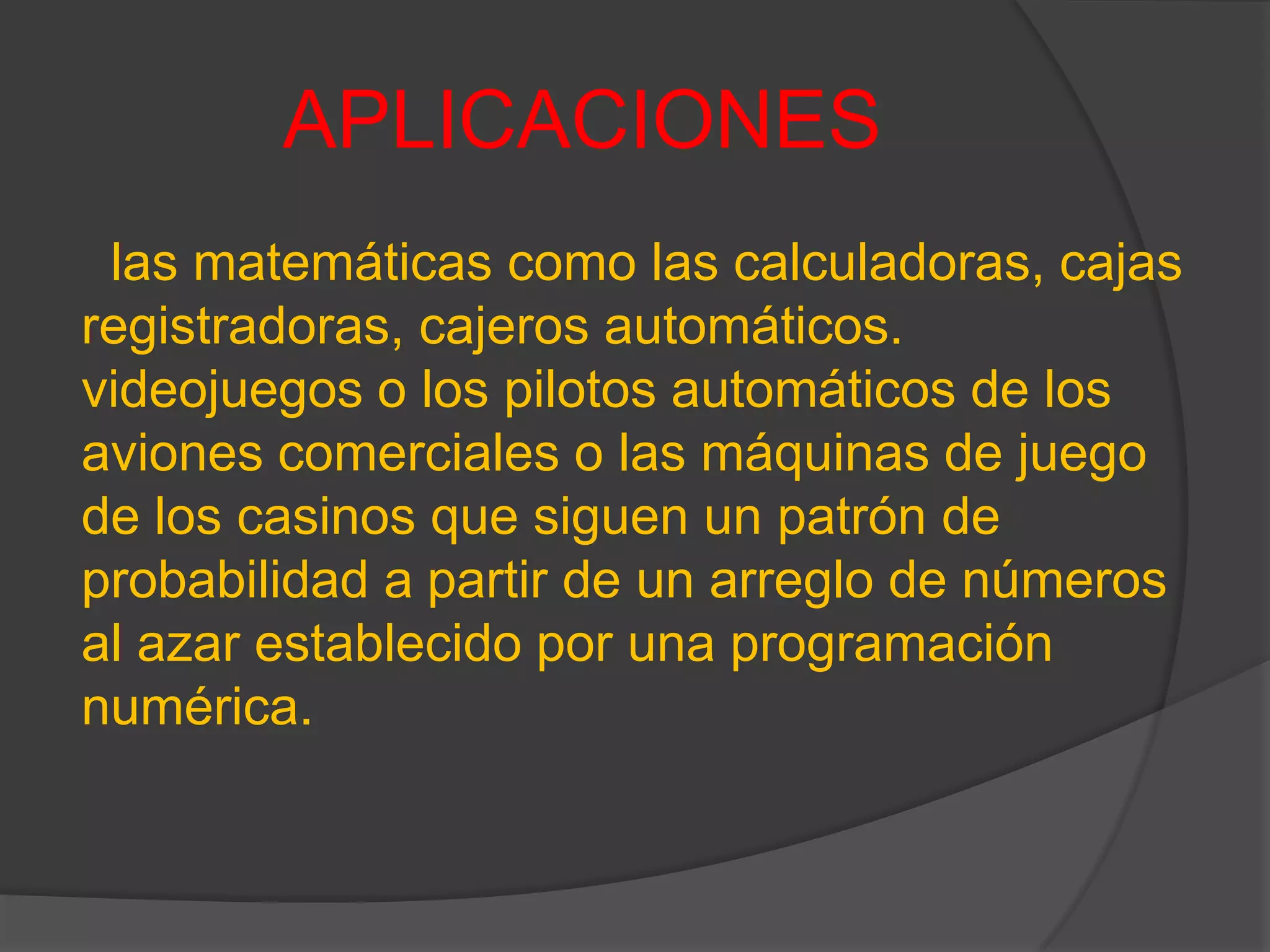 APLICACIONES
las matemáticas como las calculadoras, cajas
registradoras, cajeros automáticos.
videojuegos o los pilotos automáticos de los
aviones comerciales o las máquinas de juego
de los casinos que siguen un patrón de
probabilidad a partir de un arreglo de números
al azar establecido por una programación
numérica.
 