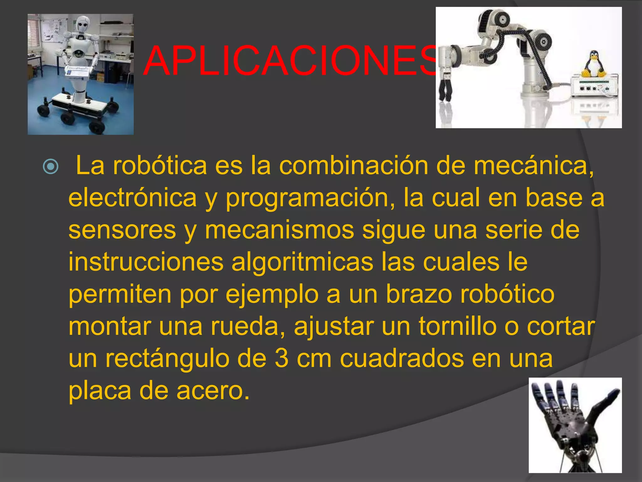 APLICACIONES
 La robótica es la combinación de mecánica,
electrónica y programación, la cual en base a
sensores y mecanismos sigue una serie de
instrucciones algoritmicas las cuales le
permiten por ejemplo a un brazo robótico
montar una rueda, ajustar un tornillo o cortar
un rectángulo de 3 cm cuadrados en una
placa de acero.
 