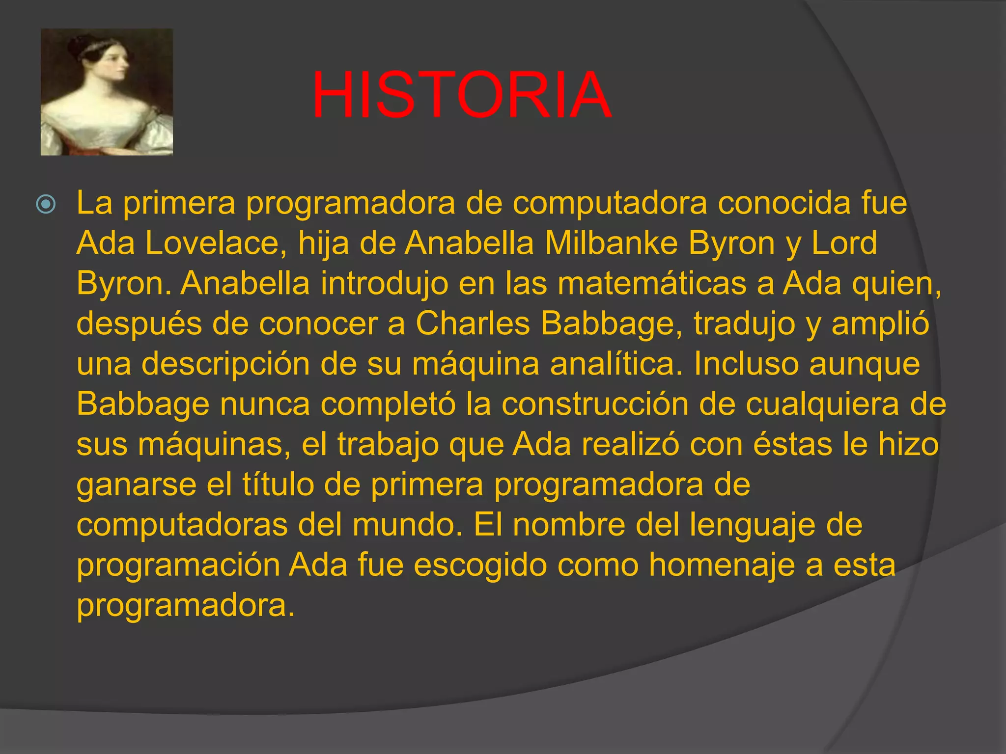 HISTORIA
 La primera programadora de computadora conocida fue
Ada Lovelace, hija de Anabella Milbanke Byron y Lord
Byron. Anabella introdujo en las matemáticas a Ada quien,
después de conocer a Charles Babbage, tradujo y amplió
una descripción de su máquina analítica. Incluso aunque
Babbage nunca completó la construcción de cualquiera de
sus máquinas, el trabajo que Ada realizó con éstas le hizo
ganarse el título de primera programadora de
computadoras del mundo. El nombre del lenguaje de
programación Ada fue escogido como homenaje a esta
programadora.
 