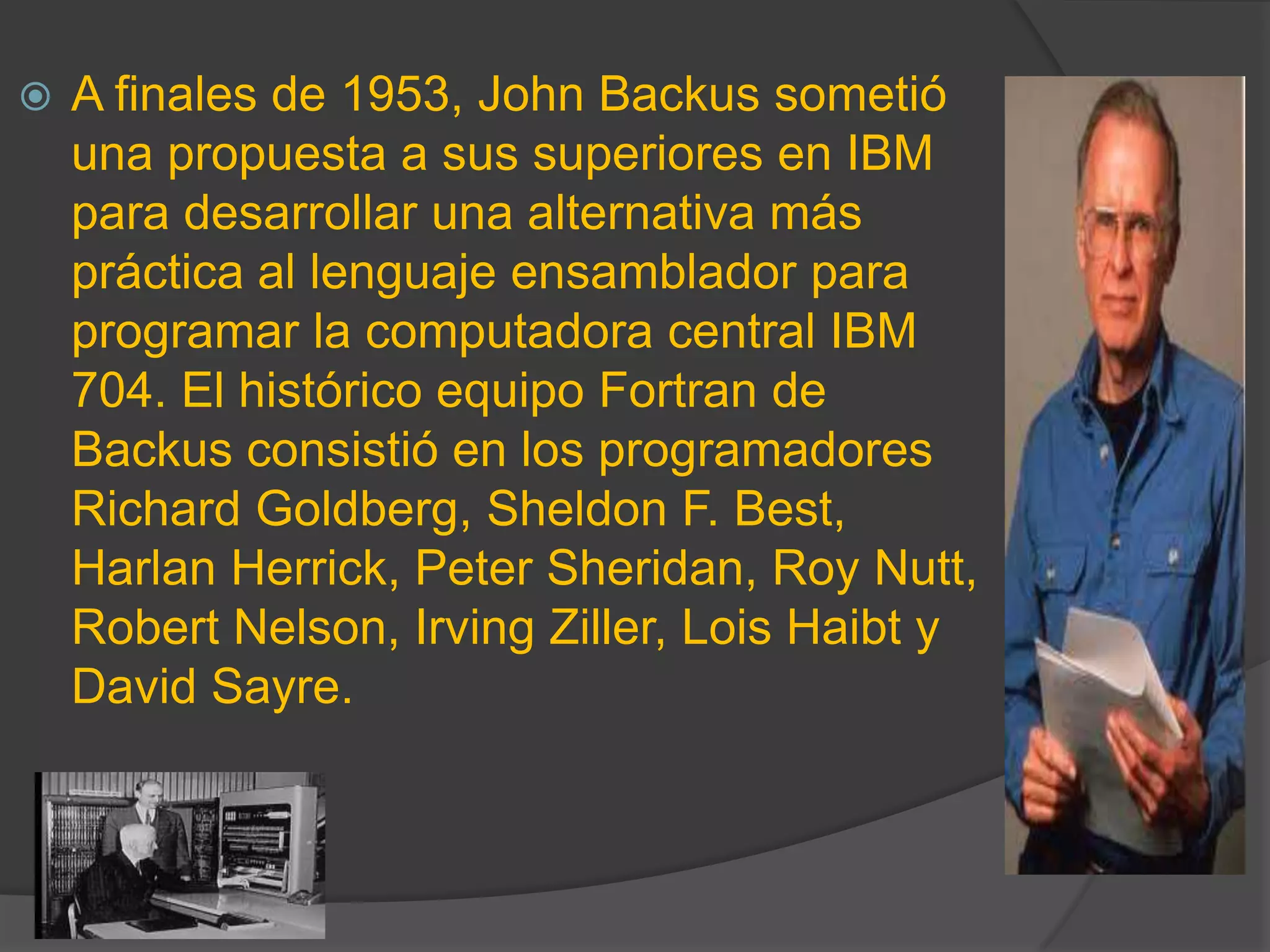  A finales de 1953, John Backus sometió
una propuesta a sus superiores en IBM
para desarrollar una alternativa más
práctica al lenguaje ensamblador para
programar la computadora central IBM
704. El histórico equipo Fortran de
Backus consistió en los programadores
Richard Goldberg, Sheldon F. Best,
Harlan Herrick, Peter Sheridan, Roy Nutt,
Robert Nelson, Irving Ziller, Lois Haibt y
David Sayre.
 