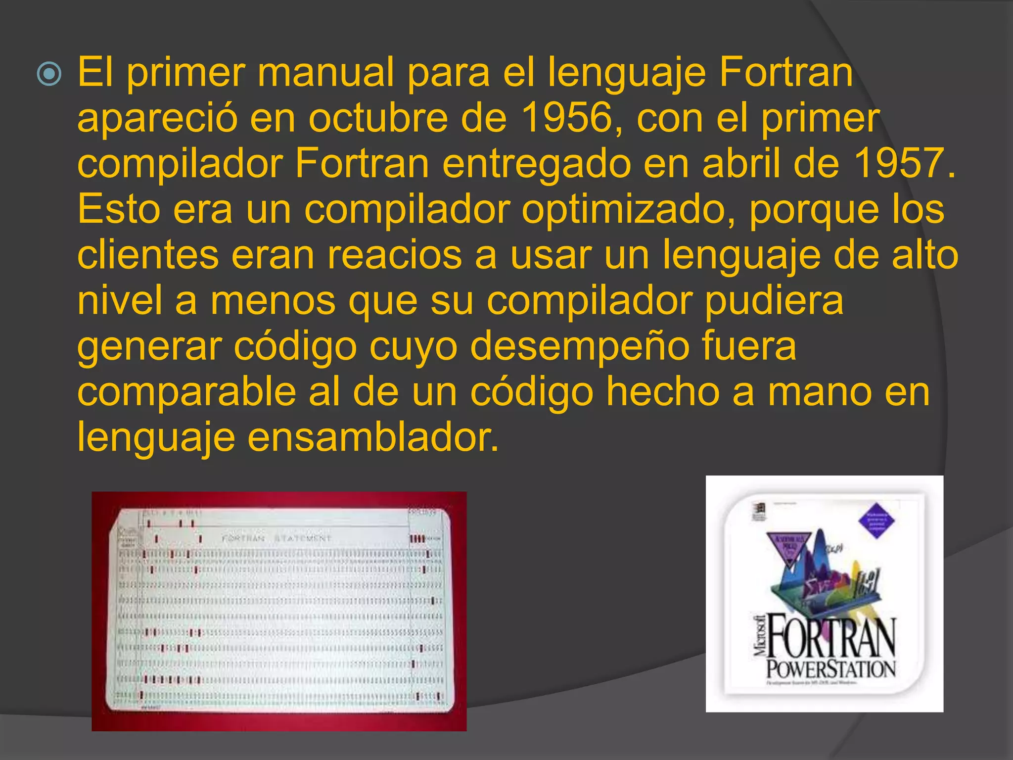  El primer manual para el lenguaje Fortran
apareció en octubre de 1956, con el primer
compilador Fortran entregado en abril de 1957.
Esto era un compilador optimizado, porque los
clientes eran reacios a usar un lenguaje de alto
nivel a menos que su compilador pudiera
generar código cuyo desempeño fuera
comparable al de un código hecho a mano en
lenguaje ensamblador.
 