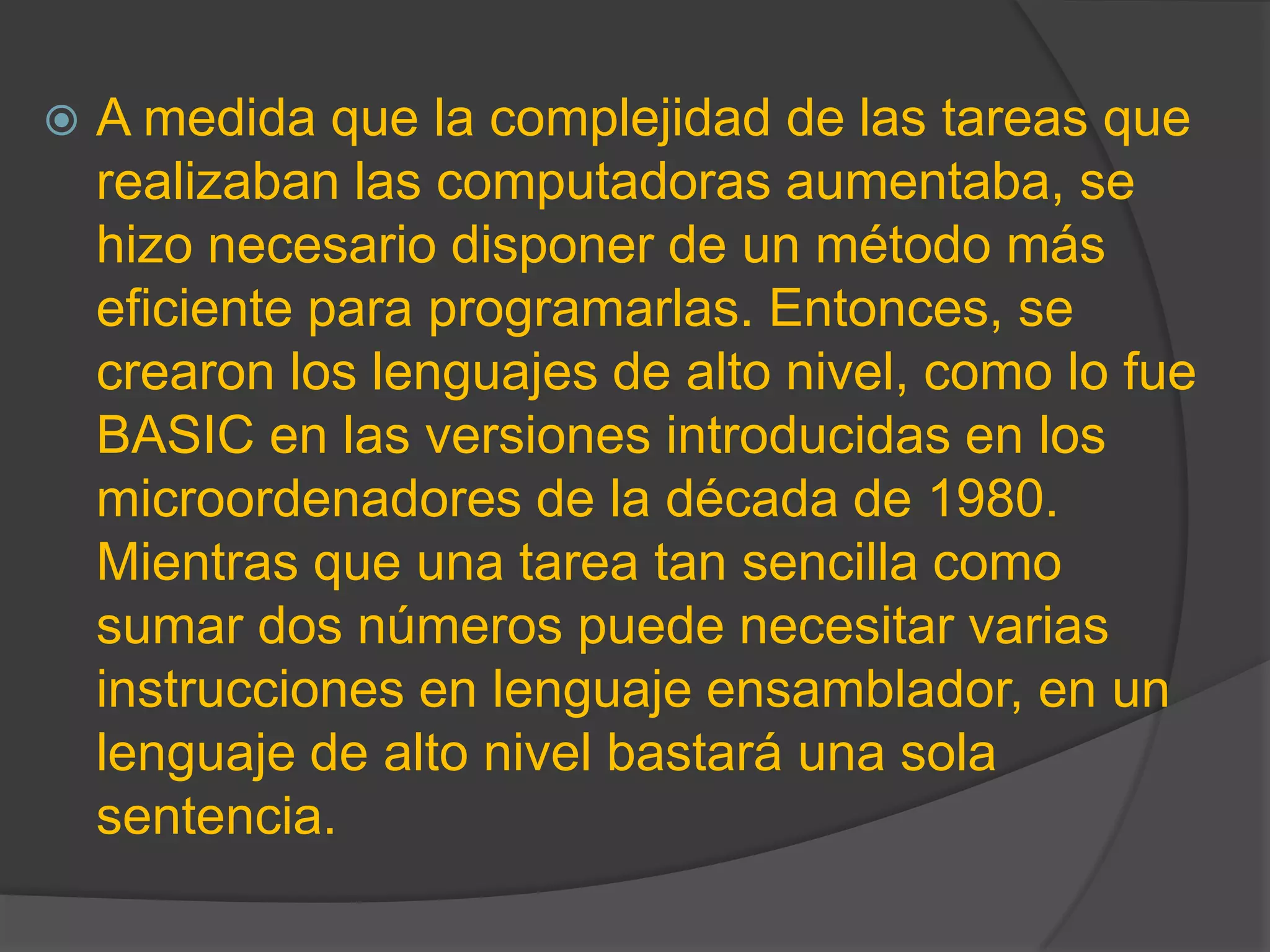  A medida que la complejidad de las tareas que
realizaban las computadoras aumentaba, se
hizo necesario disponer de un método más
eficiente para programarlas. Entonces, se
crearon los lenguajes de alto nivel, como lo fue
BASIC en las versiones introducidas en los
microordenadores de la década de 1980.
Mientras que una tarea tan sencilla como
sumar dos números puede necesitar varias
instrucciones en lenguaje ensamblador, en un
lenguaje de alto nivel bastará una sola
sentencia.
 