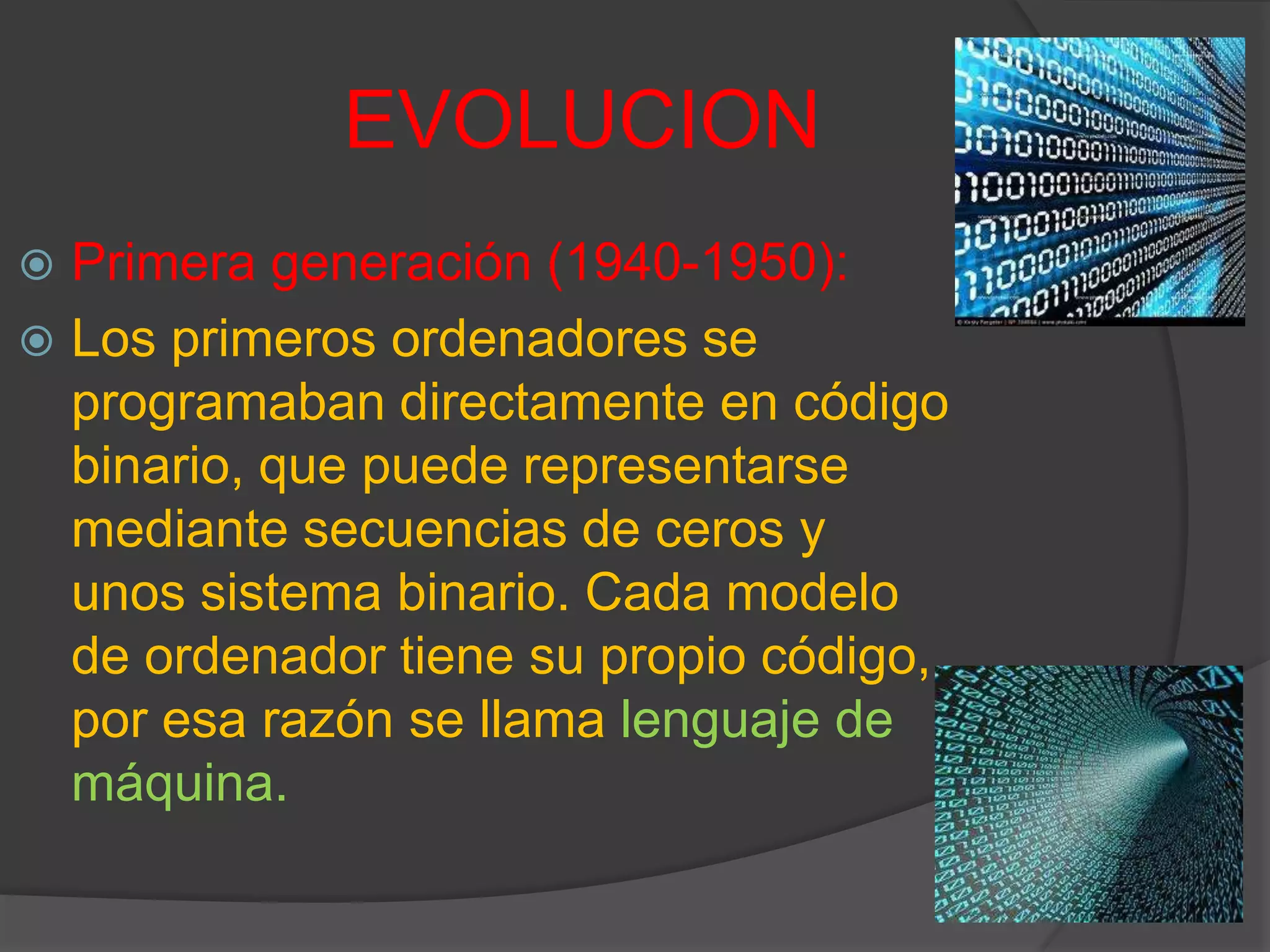 EVOLUCION
 Primera generación (1940-1950):
 Los primeros ordenadores se
programaban directamente en código
binario, que puede representarse
mediante secuencias de ceros y
unos sistema binario. Cada modelo
de ordenador tiene su propio código,
por esa razón se llama lenguaje de
máquina.
 