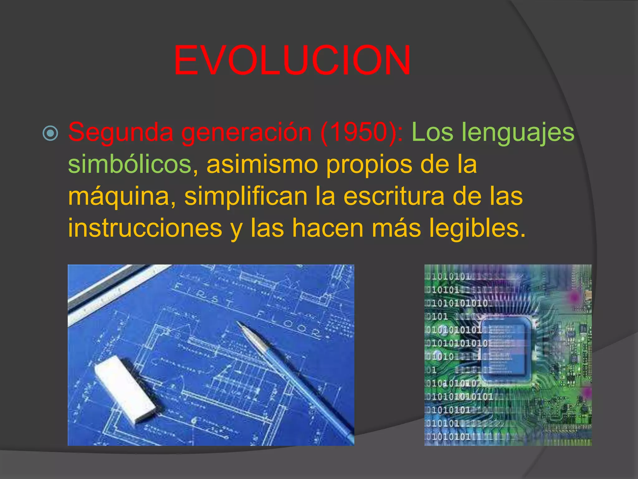 EVOLUCION
 Segunda generación (1950): Los lenguajes
simbólicos, asimismo propios de la
máquina, simplifican la escritura de las
instrucciones y las hacen más legibles.
 