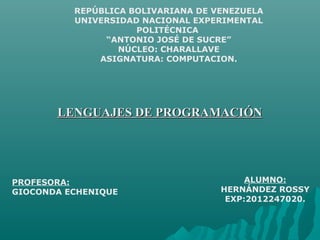 REPÚBLICA BOLIVARIANA DE VENEZUELA
UNIVERSIDAD NACIONAL EXPERIMENTAL
POLITÉCNICA
“ANTONIO JOSÉ DE SUCRE”
NÚCLEO: CHARALLAVE
ASIGNATURA: COMPUTACION.
PROFESORA:
GIOCONDA ECHENIQUE
ALUMNO:
HERNÁNDEZ ROSSY
EXP:2012247020.
LENGUAJES DE PROGRAMACIÓNLENGUAJES DE PROGRAMACIÓN
 