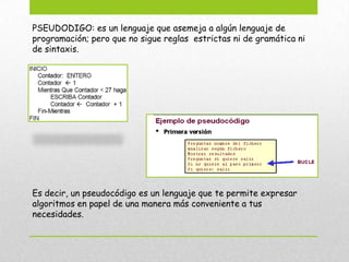 PSEUDODIGO: es un lenguaje que asemeja a algún lenguaje de
programación; pero que no sigue reglas estrictas ni de gramática ni
de sintaxis.
Es decir, un pseudocódigo es un lenguaje que te permite expresar
algoritmos en papel de una manera más conveniente a tus
necesidades.
 