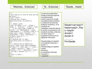 1.<?
2.echo "Esta es la lista de cosas que hay
que hacer!" ;
3.echo "<form>" ;
4.mientras que ( $ Row3 =
mysql_fetch_array ( $ result6 ))
5.{
6./ / Dónde y punto
7.echo "<b> Dónde: </ b>" . $ Row3 [
'dónde' ] . "Artículo:" . $ Row3 [ 'item'
] . "</ td> <input type = nombre de
"oculto" = id 'submitteddone' = valor
'submitteddone' =  "{$ Row3 ['item']} ">
<input type = nombre 'checkbox' = id
'itemchecked' = valor 'itemchecked' = 
"{$ Row3 ['item']} "> " ;
9.echo "</ br>" ;
10.} mientras que ( $ row4 =
mysql_fetch_array ( $ result5 ))
11.{
12./ / Muestra que se registró en
13.echo "<span> <span style="padding-
left:4px;""> <input type = " "class =
" submit  persona a  "name = "
persondid  "id =  "persondid " value =
 "{$ row4 [" persona "]} " /> " ;
14.}
17.echo "</ form>" ;
18.?>
“Mientras…Entonces” “Si…Entonces
”
La estructura alternativa
simple si-entonces ejecuta
una determinada
acción cuando se cumple
una determinada condición.
La selección si-entonces
evalúa la condición y -si la
condición es
verdadera, entonces ejecuta
la acción (o acciones) y si la
condición es falsa, entonces
no hacer nada y el
programa continua con la
siguiente instrucción.
Pseudocódigo en español
si (condición) entonces <
acción1 >
Pseudocódigo en español
(varias
acciones)
si (condición) entonces
{<acción1 >
<acción2>
Desde<var=exp1>
hasta<exp2>, Pas
o <exp3>
Acción1
Acción 2
………..
Fin-Desde
“Desde…Hasta”
 