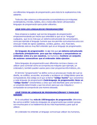 con diferentes lenguajes de programación, pero ésto te lo explicaremos más 
adelante. 
Todos los días estamos continuamente comunicándonos con máquinas 
(ordenadores, móviles, tablets, etc) y todos ellos tienen almacenados 
lenguajes de programación para poder utilizarlos. 
¿QUE SON LOS LENGUAJES DE PROGRAMACIÓN? 
Para empezar a explicar qué son los lenguajes de programación 
empezaremos dando por hecho que entendéis lo que es un “lenguaje” 
cualquiera, que no es más que un sistema estructurado de comunicación, 
como por ejemplo el lenguaje humano que nos permite comunicarnos unos con 
otros por medio de signos (palabras, sonidos, gestos…etc). Pues bien, 
entendiendo esto es muy fácil entender qué es un lenguaje de programación. 
Un lenguaje de programación no es más que un sistema estructurado 
y diseñado principalmente para que las máquinas y computadoras se 
entiendan entre sí y con nosotros, los humanos. Contiene un conjunto 
de acciones consecutivas que el ordenador debe ejecutar. 
Estos lenguajes de programación usan diferentes normas o bases y se 
utilizan para controlar cómo se comporta una máquina (por ejemplo, un 
ordenador), también pueden usarse para crear programas informáticos, etc. 
El término “programación” se define como un proceso por medio del cual se 
diseña, se codifica, se escribe, se prueba y se depura un código básico para las 
computadoras. Ese código es el que se llama “código fuente” que caracteriza 
a cada lenguaje de programación.Cada lenguaje de programación tiene un 
“código fuente” característico y único que está diseñado para una función o 
un propósito determinado y que nos sirven para que una máquina o 
computador se comporte de una manera deseada. 
¿QUÉ TIPOS DE LENGUAJE DE PROGRAMACIÓN HAY Y PARA QUE 
SIRVEN? 
En la actualidad hay más de 100 lenguajes de programación diferentes. 
No vamos a definir todos los lenguajes de programación que existen porque 
son muchos pero sí os hablaremos de los más importantes y para qué se 
utilizan. 
Un ordenador no entiende un lenguaje como el que utilizan los humanos, 
 