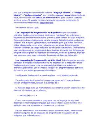 sino que el lenguaje que entiende se llama “lenguaje binario” o “código 
binario” o “código máquina” que consiste en ceros y unos básicamente, es 
decir, una máquina sólo utiliza los números 0 y 1 para codificar cualquier 
acción a tomar. Si quieres conocer mejor este sistema de numeración te 
recomendamos este enlace: Sistema Binario 
Se clasifican en dos tipos: 
Los Lenguajes de Programación de Bajo Nivel: que son aquellos 
utilizados fundamentalmente para controlar el “hardware” del ordenador y 
dependen totalmente de la máquina y no se pueden utilizar en otras máquinas. 
Están orientados exclusivamente para la máquina Estos lenguajes son los que 
ordenan a la máquina operaciones fundamentales para que pueda funcionar. 
Utiliza básicamente ceros, unos y abreviaturas de letras. Estos lenguajes 
también se llaman de código máquina. Son los más complicados, pero solo los 
usan prácticamente los creadores de las máquinas. Con este tipo de lenguajes 
programan la asignación y liberación de memoria, el uso de punteros, el poder 
usar paso por valor y por referencia, la creación de tipos de datos, etc. 
Los Lenguajes de Programación de Alto Nivel: Estos lenguajes son más 
parecidos al lenguaje natural humano y no dependen de la máquina y sirven 
fundamentalmente para crear programas informáticos que solucionan 
diferentes problemas. Son los más usados por los programadores y por todo 
del mundo que realiza programas informáticos. 
La diferencia fundamental se puede explicar con el siguiente ejemplo: 
En un lenguaje de alto nivel sólo tengo que poner sqt(x), que sería una 
función predeterminada, calcular el cuadrado de x. 
Si fuera de bajo nivel, yo mismo tendría que crear la función sabiendo como 
funciona el cuadrado de un número: 
cuadrado(x) = x * x 
Como vemos para aprender a programar con un lenguaje de alto nivel 
debemos conocer el propio lenguaje que utiliza y todos sus comandos, en el 
ejemplo saber que sqt realiza el cuadrado de un número. 
Para no extendernos mucho en esto que es bastante amplio, pasaremos a 
explicaros algunos de los lenguajes de programación más usados en las 
máquinas que más utilizamos. 
 