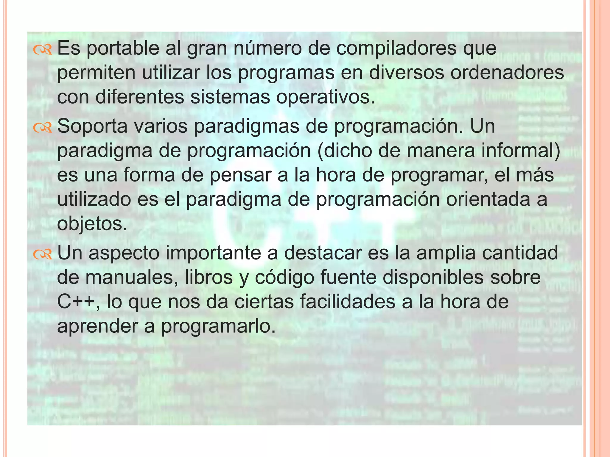  Es portable al gran número de compiladores que 
permiten utilizar los programas en diversos ordenadores 
con diferentes sistemas operativos. 
 Soporta varios paradigmas de programación. Un 
paradigma de programación (dicho de manera informal) 
es una forma de pensar a la hora de programar, el más 
utilizado es el paradigma de programación orientada a 
objetos. 
 Un aspecto importante a destacar es la amplia cantidad 
de manuales, libros y código fuente disponibles sobre 
C++, lo que nos da ciertas facilidades a la hora de 
aprender a programarlo. 
 
