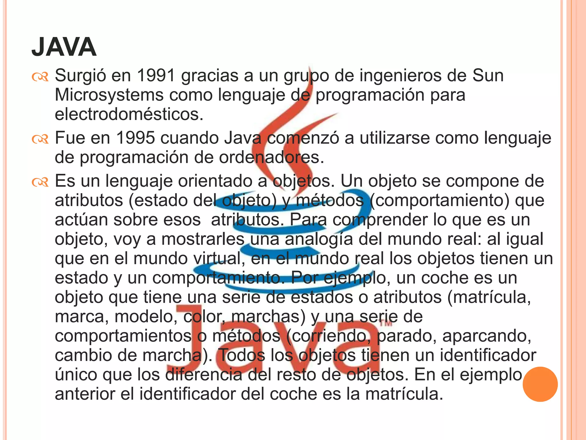 JAVA 
 Surgió en 1991 gracias a un grupo de ingenieros de Sun 
Microsystems como lenguaje de programación para 
electrodomésticos. 
 Fue en 1995 cuando Java comenzó a utilizarse como lenguaje 
de programación de ordenadores. 
 Es un lenguaje orientado a objetos. Un objeto se compone de 
atributos (estado del objeto) y métodos (comportamiento) que 
actúan sobre esos atributos. Para comprender lo que es un 
objeto, voy a mostrarles una analogía del mundo real: al igual 
que en el mundo virtual, en el mundo real los objetos tienen un 
estado y un comportamiento. Por ejemplo, un coche es un 
objeto que tiene una serie de estados o atributos (matrícula, 
marca, modelo, color, marchas) y una serie de 
comportamientos o métodos (corriendo, parado, aparcando, 
cambio de marcha). Todos los objetos tienen un identificador 
único que los diferencia del resto de objetos. En el ejemplo 
anterior el identificador del coche es la matrícula. 
 