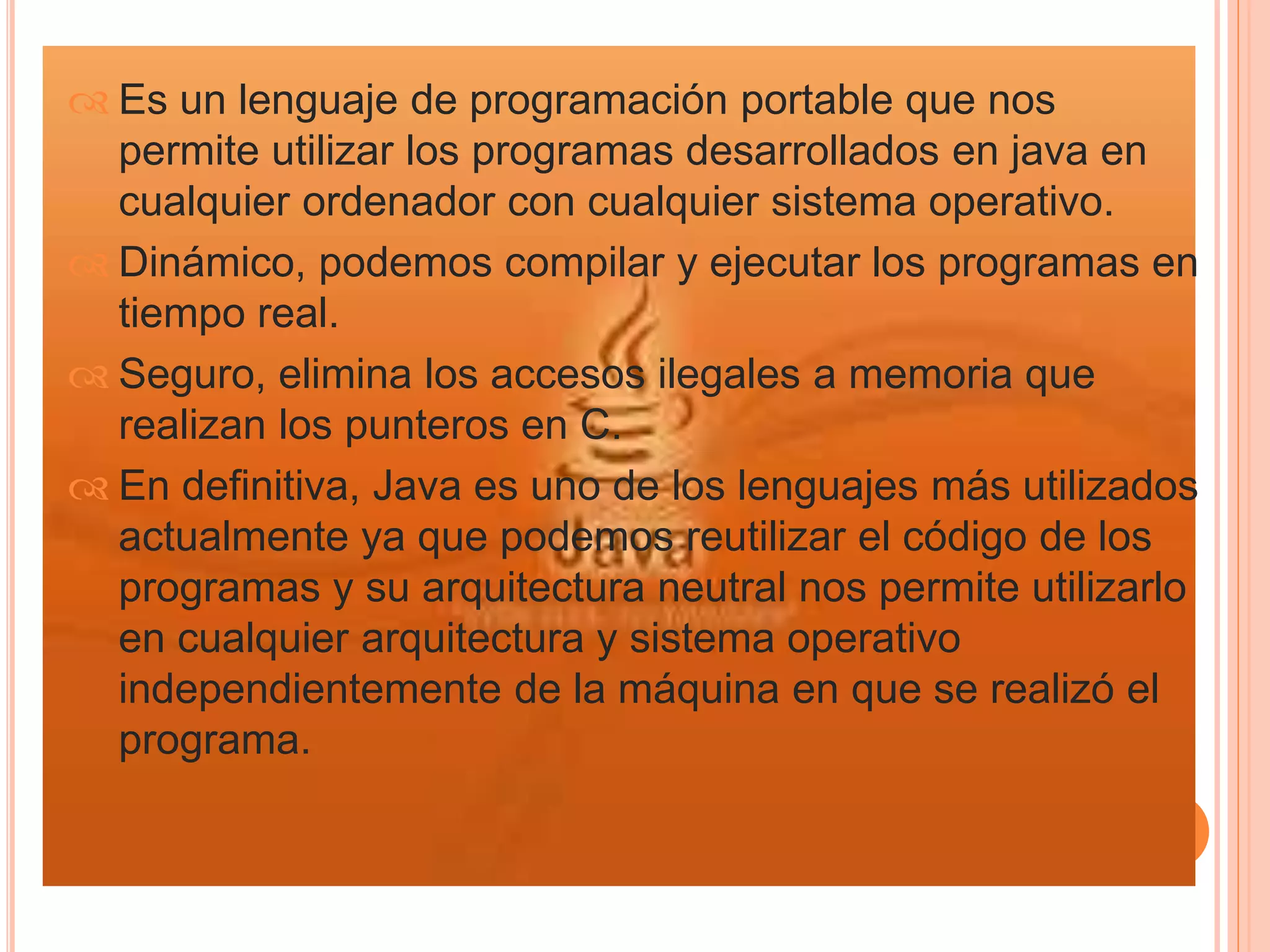  Es un lenguaje de programación portable que nos 
permite utilizar los programas desarrollados en java en 
cualquier ordenador con cualquier sistema operativo. 
 Dinámico, podemos compilar y ejecutar los programas en 
tiempo real. 
 Seguro, elimina los accesos ilegales a memoria que 
realizan los punteros en C. 
 En definitiva, Java es uno de los lenguajes más utilizados 
actualmente ya que podemos reutilizar el código de los 
programas y su arquitectura neutral nos permite utilizarlo 
en cualquier arquitectura y sistema operativo 
independientemente de la máquina en que se realizó el 
programa. 
 
