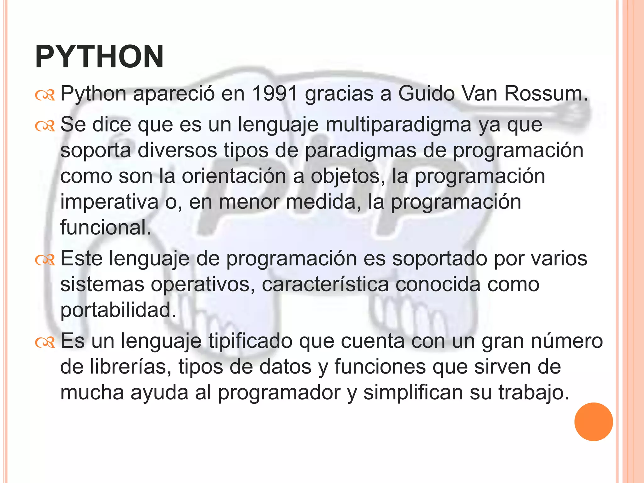 PYTHON 
 Python apareció en 1991 gracias a Guido Van Rossum. 
 Se dice que es un lenguaje multiparadigma ya que 
soporta diversos tipos de paradigmas de programación 
como son la orientación a objetos, la programación 
imperativa o, en menor medida, la programación 
funcional. 
 Este lenguaje de programación es soportado por varios 
sistemas operativos, característica conocida como 
portabilidad. 
 Es un lenguaje tipificado que cuenta con un gran número 
de librerías, tipos de datos y funciones que sirven de 
mucha ayuda al programador y simplifican su trabajo. 
 