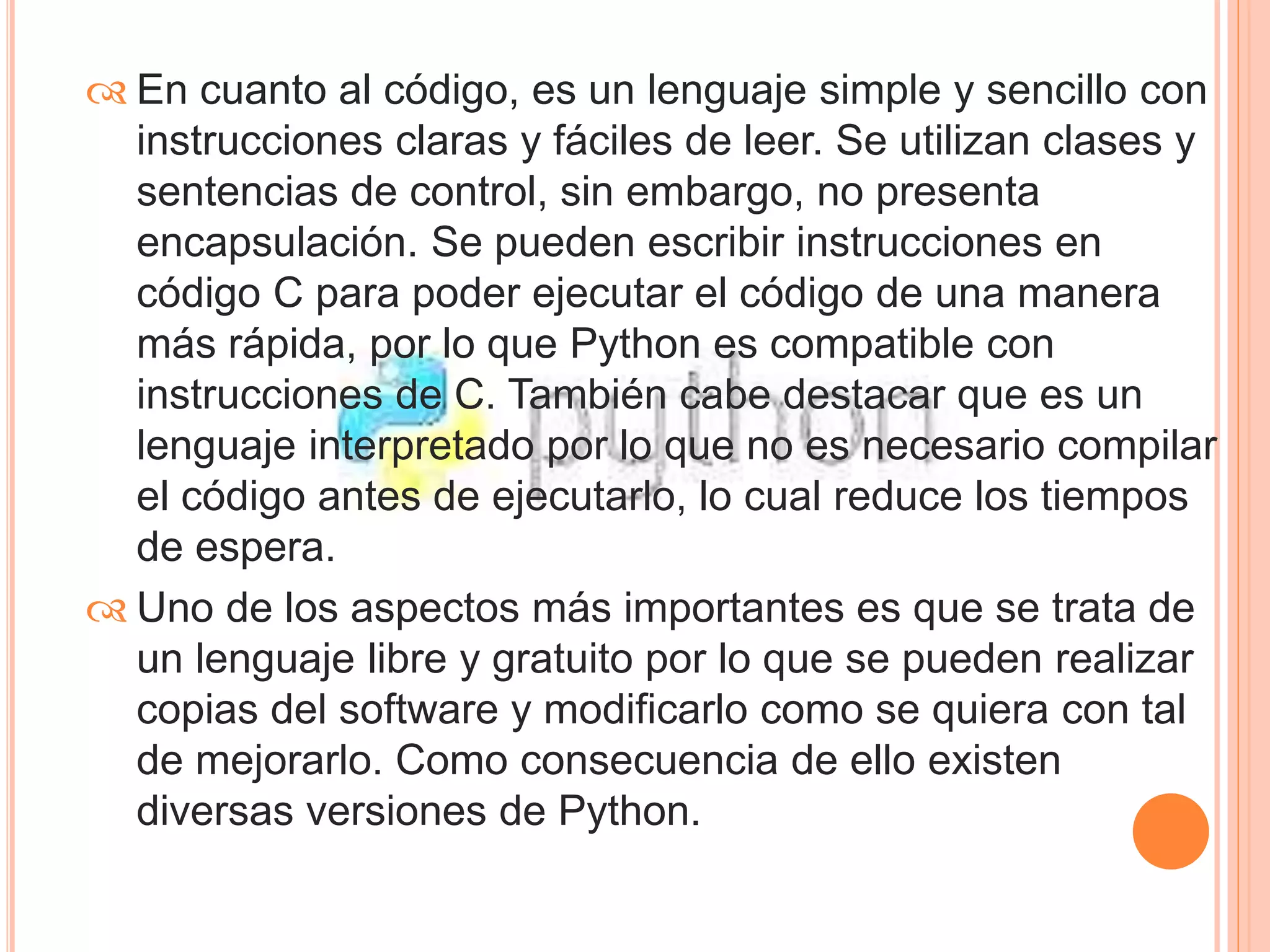  En cuanto al código, es un lenguaje simple y sencillo con 
instrucciones claras y fáciles de leer. Se utilizan clases y 
sentencias de control, sin embargo, no presenta 
encapsulación. Se pueden escribir instrucciones en 
código C para poder ejecutar el código de una manera 
más rápida, por lo que Python es compatible con 
instrucciones de C. También cabe destacar que es un 
lenguaje interpretado por lo que no es necesario compilar 
el código antes de ejecutarlo, lo cual reduce los tiempos 
de espera. 
 Uno de los aspectos más importantes es que se trata de 
un lenguaje libre y gratuito por lo que se pueden realizar 
copias del software y modificarlo como se quiera con tal 
de mejorarlo. Como consecuencia de ello existen 
diversas versiones de Python. 
 