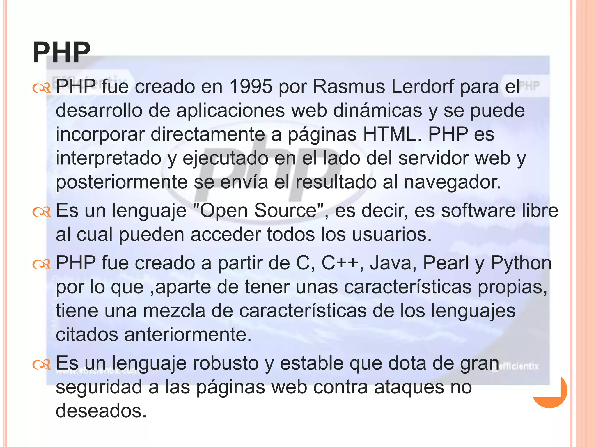 PHP 
 PHP fue creado en 1995 por Rasmus Lerdorf para el 
desarrollo de aplicaciones web dinámicas y se puede 
incorporar directamente a páginas HTML. PHP es 
interpretado y ejecutado en el lado del servidor web y 
posteriormente se envía el resultado al navegador. 
 Es un lenguaje "Open Source", es decir, es software libre 
al cual pueden acceder todos los usuarios. 
 PHP fue creado a partir de C, C++, Java, Pearl y Python 
por lo que ,aparte de tener unas características propias, 
tiene una mezcla de características de los lenguajes 
citados anteriormente. 
 Es un lenguaje robusto y estable que dota de gran 
seguridad a las páginas web contra ataques no 
deseados. 
 