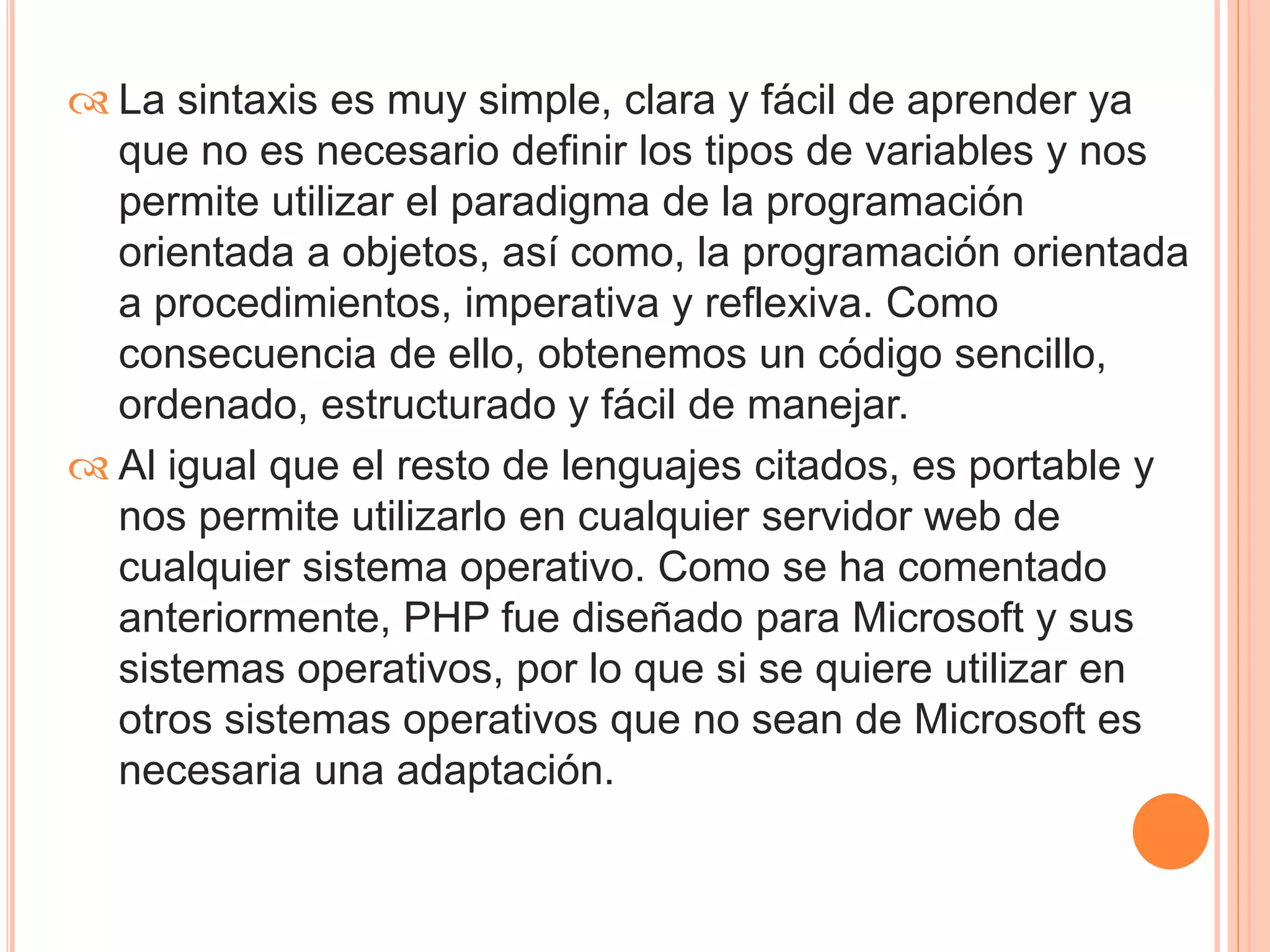  La sintaxis es muy simple, clara y fácil de aprender ya 
que no es necesario definir los tipos de variables y nos 
permite utilizar el paradigma de la programación 
orientada a objetos, así como, la programación orientada 
a procedimientos, imperativa y reflexiva. Como 
consecuencia de ello, obtenemos un código sencillo, 
ordenado, estructurado y fácil de manejar. 
 Al igual que el resto de lenguajes citados, es portable y 
nos permite utilizarlo en cualquier servidor web de 
cualquier sistema operativo. Como se ha comentado 
anteriormente, PHP fue diseñado para Microsoft y sus 
sistemas operativos, por lo que si se quiere utilizar en 
otros sistemas operativos que no sean de Microsoft es 
necesaria una adaptación. 
 