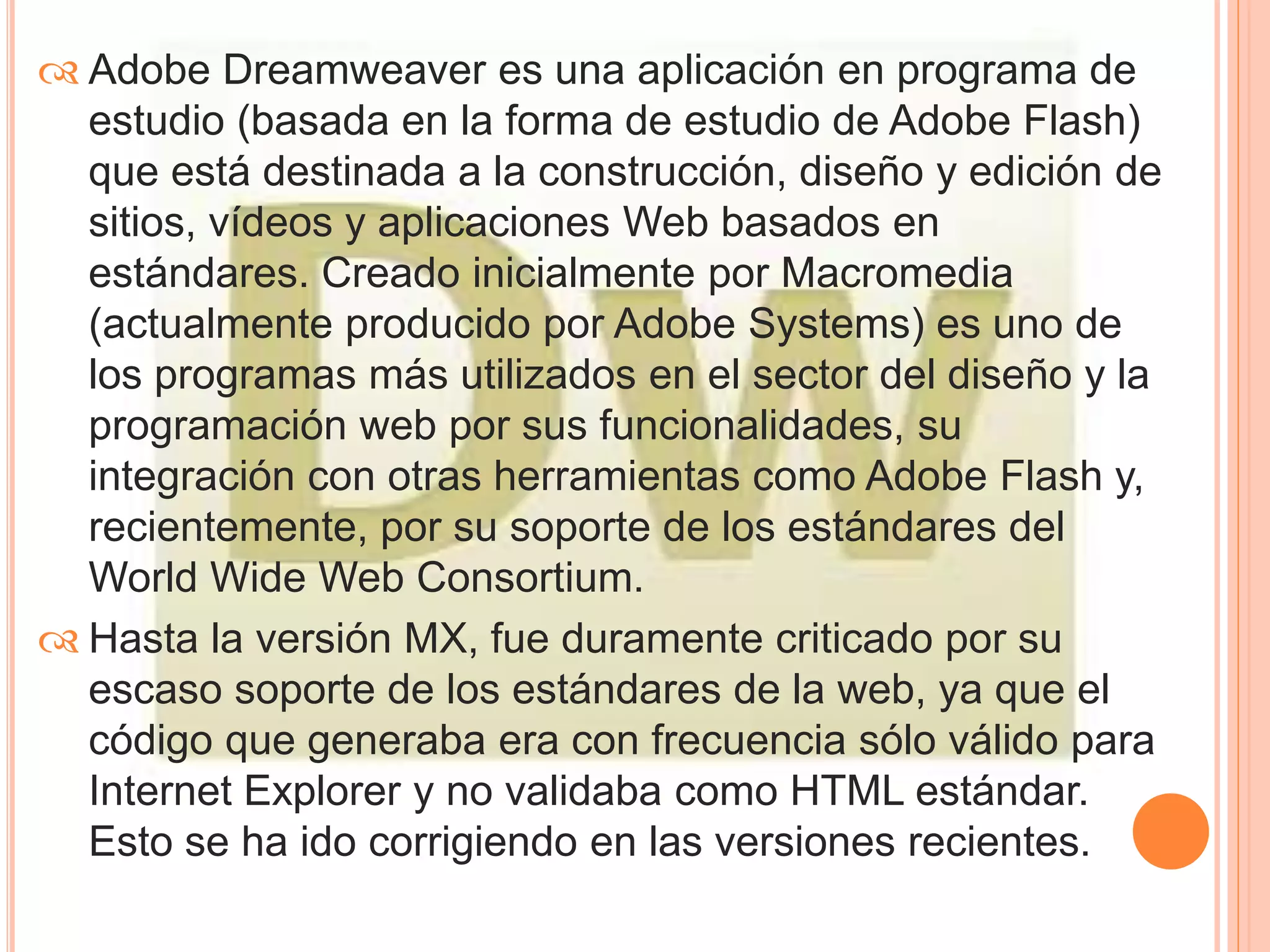 Adobe Dreamweaver es una aplicación en programa de 
estudio (basada en la forma de estudio de Adobe Flash) 
que está destinada a la construcción, diseño y edición de 
sitios, vídeos y aplicaciones Web basados en 
estándares. Creado inicialmente por Macromedia 
(actualmente producido por Adobe Systems) es uno de 
los programas más utilizados en el sector del diseño y la 
programación web por sus funcionalidades, su 
integración con otras herramientas como Adobe Flash y, 
recientemente, por su soporte de los estándares del 
World Wide Web Consortium. 
 Hasta la versión MX, fue duramente criticado por su 
escaso soporte de los estándares de la web, ya que el 
código que generaba era con frecuencia sólo válido para 
Internet Explorer y no validaba como HTML estándar. 
Esto se ha ido corrigiendo en las versiones recientes. 
 