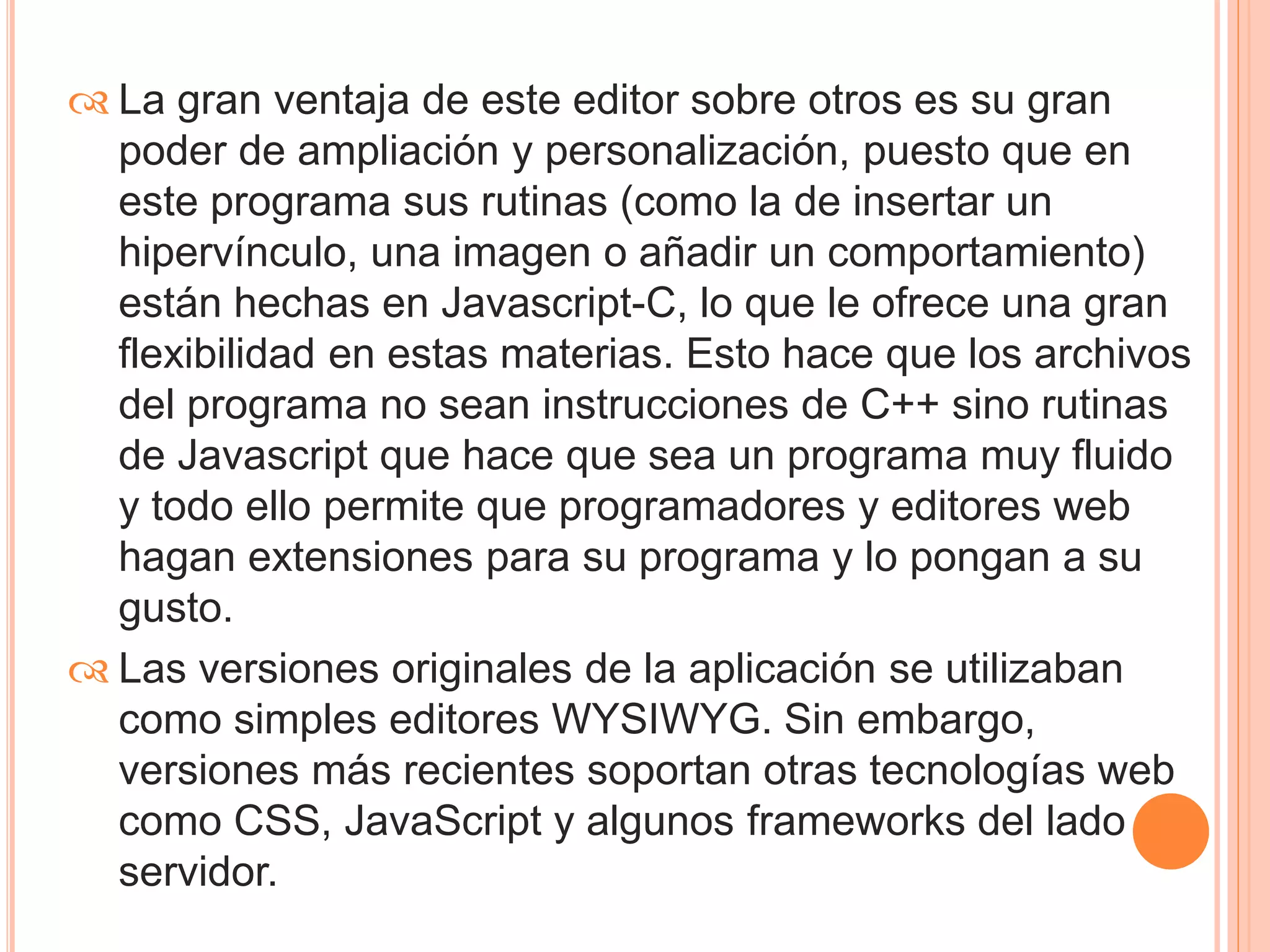  La gran ventaja de este editor sobre otros es su gran 
poder de ampliación y personalización, puesto que en 
este programa sus rutinas (como la de insertar un 
hipervínculo, una imagen o añadir un comportamiento) 
están hechas en Javascript-C, lo que le ofrece una gran 
flexibilidad en estas materias. Esto hace que los archivos 
del programa no sean instrucciones de C++ sino rutinas 
de Javascript que hace que sea un programa muy fluido 
y todo ello permite que programadores y editores web 
hagan extensiones para su programa y lo pongan a su 
gusto. 
 Las versiones originales de la aplicación se utilizaban 
como simples editores WYSIWYG. Sin embargo, 
versiones más recientes soportan otras tecnologías web 
como CSS, JavaScript y algunos frameworks del lado 
servidor. 
 