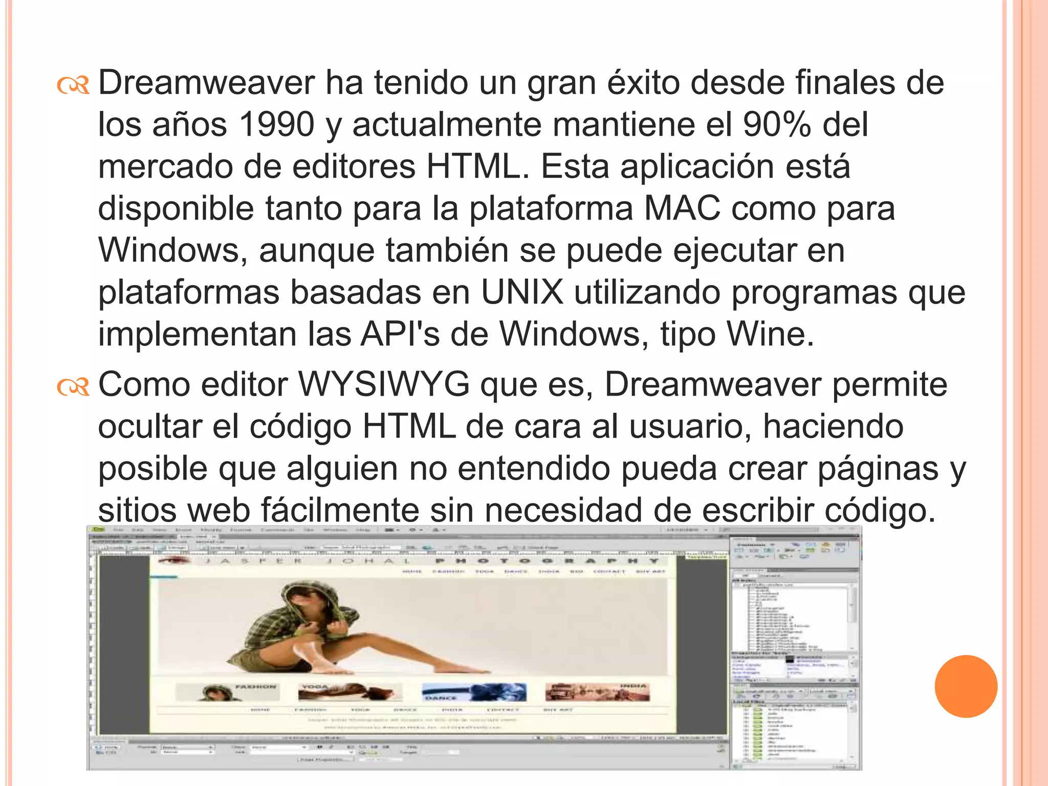  Dreamweaver ha tenido un gran éxito desde finales de 
los años 1990 y actualmente mantiene el 90% del 
mercado de editores HTML. Esta aplicación está 
disponible tanto para la plataforma MAC como para 
Windows, aunque también se puede ejecutar en 
plataformas basadas en UNIX utilizando programas que 
implementan las API's de Windows, tipo Wine. 
 Como editor WYSIWYG que es, Dreamweaver permite 
ocultar el código HTML de cara al usuario, haciendo 
posible que alguien no entendido pueda crear páginas y 
sitios web fácilmente sin necesidad de escribir código. 
 