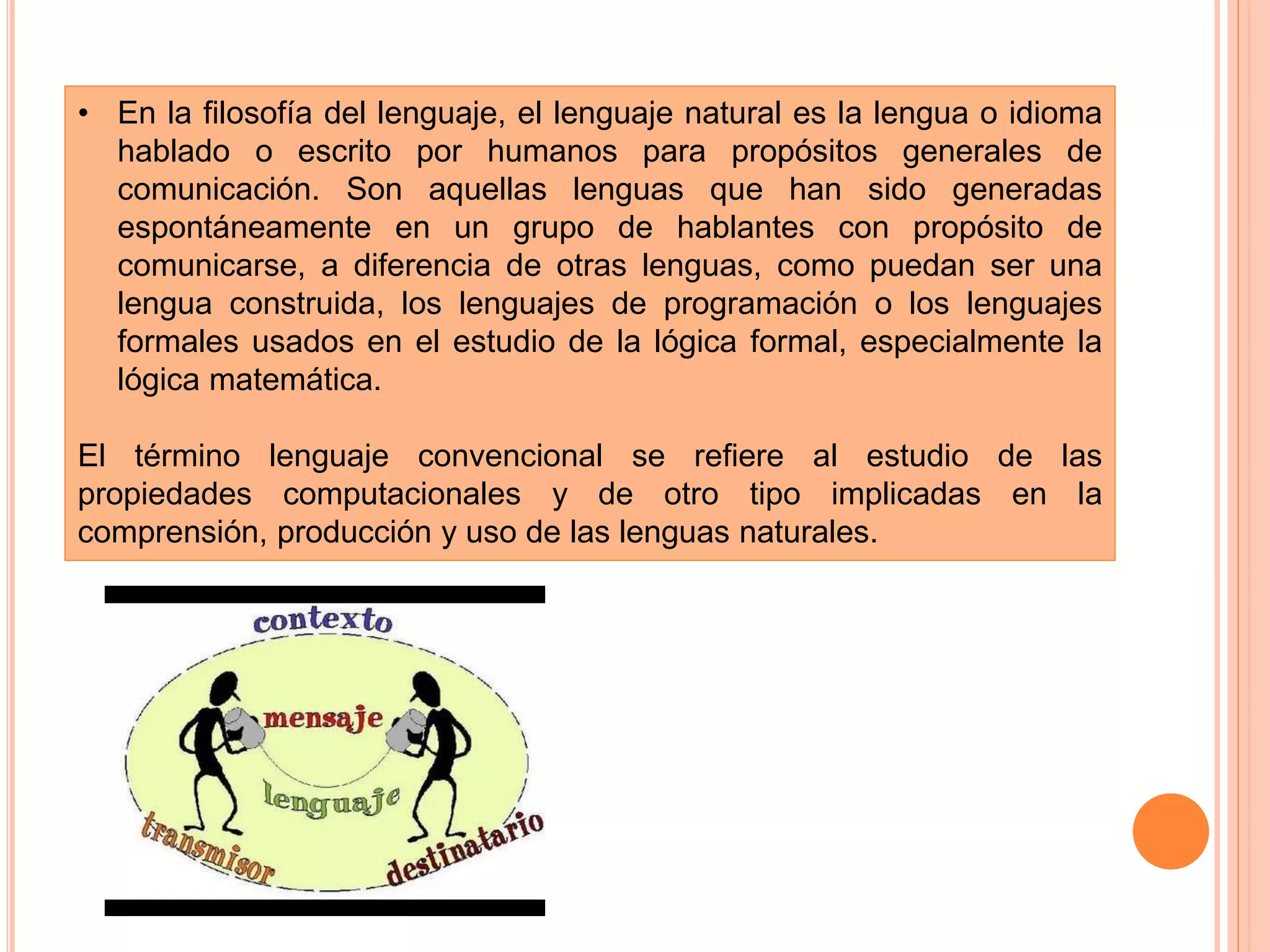 • En la filosofía del lenguaje, el lenguaje natural es la lengua o idioma 
hablado o escrito por humanos para propósitos generales de 
comunicación. Son aquellas lenguas que han sido generadas 
espontáneamente en un grupo de hablantes con propósito de 
comunicarse, a diferencia de otras lenguas, como puedan ser una 
lengua construida, los lenguajes de programación o los lenguajes 
formales usados en el estudio de la lógica formal, especialmente la 
lógica matemática. 
El término lenguaje convencional se refiere al estudio de las 
propiedades computacionales y de otro tipo implicadas en la 
comprensión, producción y uso de las lenguas naturales. 
 