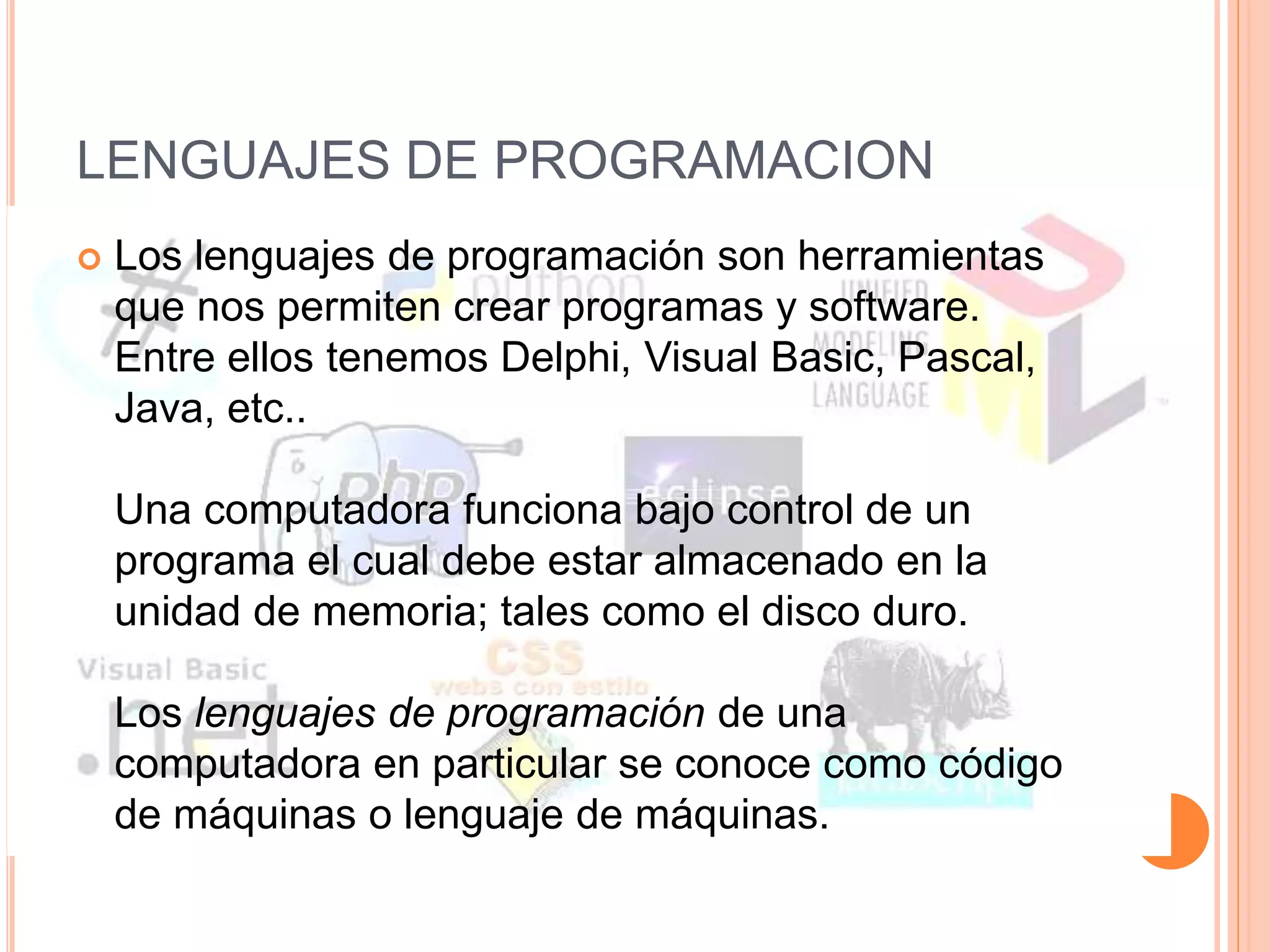 LENGUAJES DE PROGRAMACION 
 Los lenguajes de programación son herramientas 
que nos permiten crear programas y software. 
Entre ellos tenemos Delphi, Visual Basic, Pascal, 
Java, etc.. 
Una computadora funciona bajo control de un 
programa el cual debe estar almacenado en la 
unidad de memoria; tales como el disco duro. 
Los lenguajes de programación de una 
computadora en particular se conoce como código 
de máquinas o lenguaje de máquinas. 
 