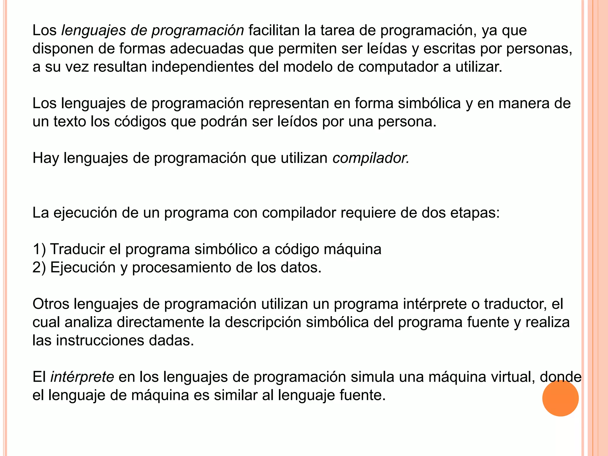 Los lenguajes de programación facilitan la tarea de programación, ya que 
disponen de formas adecuadas que permiten ser leídas y escritas por personas, 
a su vez resultan independientes del modelo de computador a utilizar. 
Los lenguajes de programación representan en forma simbólica y en manera de 
un texto los códigos que podrán ser leídos por una persona. 
Hay lenguajes de programación que utilizan compilador. 
La ejecución de un programa con compilador requiere de dos etapas: 
1) Traducir el programa simbólico a código máquina 
2) Ejecución y procesamiento de los datos. 
Otros lenguajes de programación utilizan un programa intérprete o traductor, el 
cual analiza directamente la descripción simbólica del programa fuente y realiza 
las instrucciones dadas. 
El intérprete en los lenguajes de programación simula una máquina virtual, donde 
el lenguaje de máquina es similar al lenguaje fuente. 
 