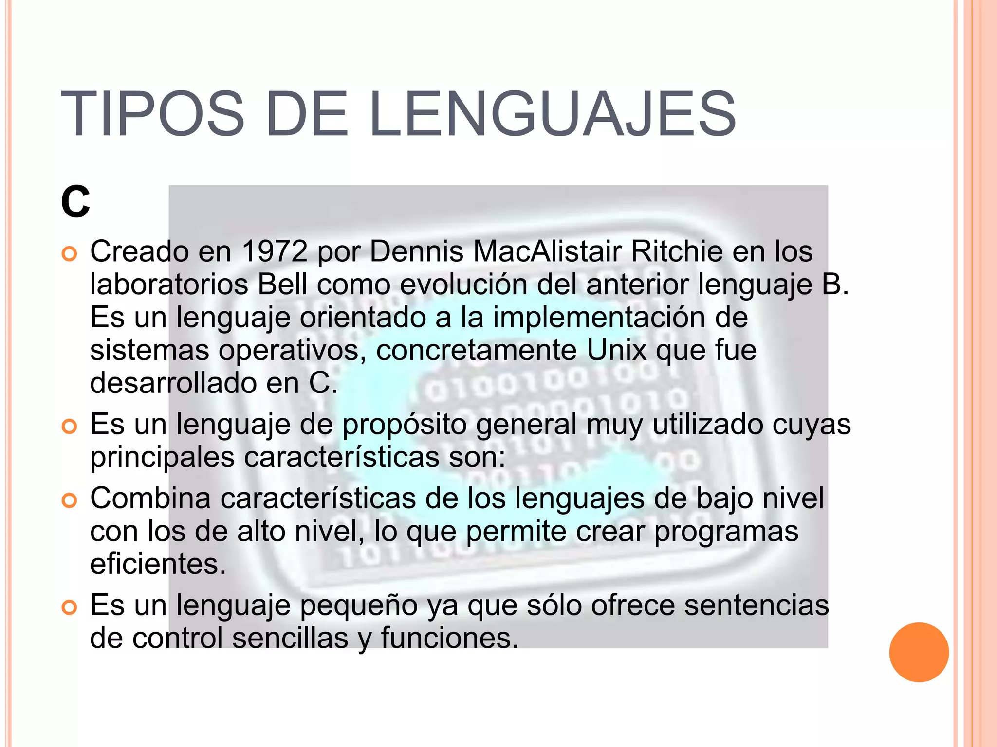 TIPOS DE LENGUAJES 
C 
 Creado en 1972 por Dennis MacAlistair Ritchie en los 
laboratorios Bell como evolución del anterior lenguaje B. 
Es un lenguaje orientado a la implementación de 
sistemas operativos, concretamente Unix que fue 
desarrollado en C. 
 Es un lenguaje de propósito general muy utilizado cuyas 
principales características son: 
 Combina características de los lenguajes de bajo nivel 
con los de alto nivel, lo que permite crear programas 
eficientes. 
 Es un lenguaje pequeño ya que sólo ofrece sentencias 
de control sencillas y funciones. 
 
