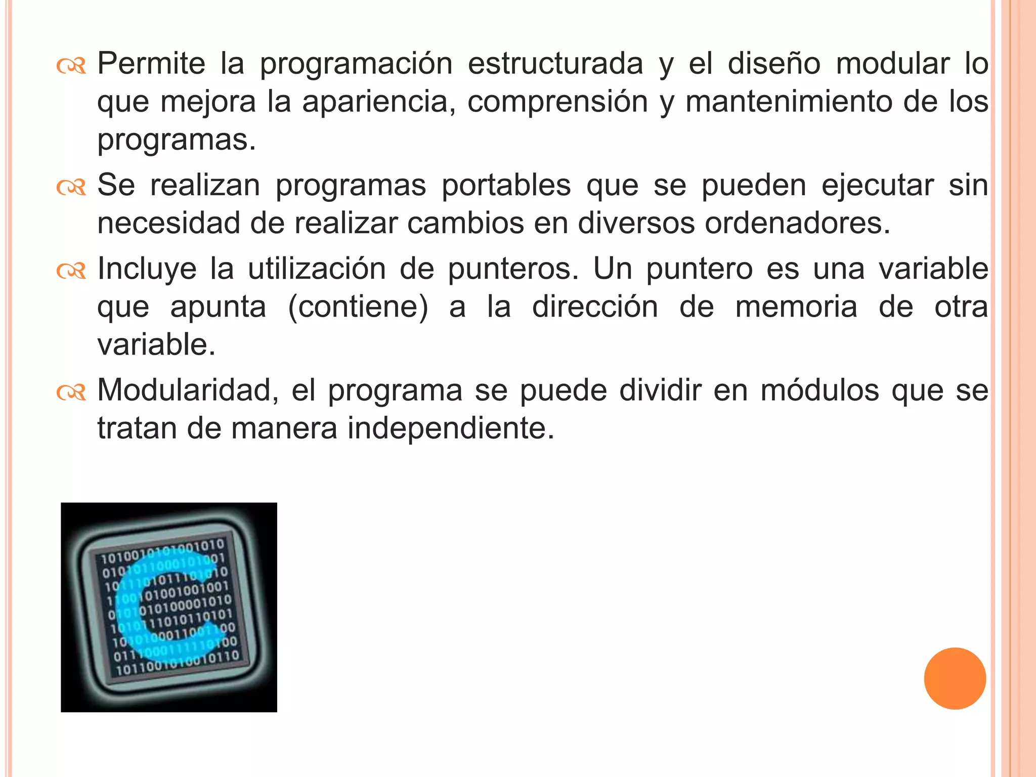  Permite la programación estructurada y el diseño modular lo 
que mejora la apariencia, comprensión y mantenimiento de los 
programas. 
 Se realizan programas portables que se pueden ejecutar sin 
necesidad de realizar cambios en diversos ordenadores. 
 Incluye la utilización de punteros. Un puntero es una variable 
que apunta (contiene) a la dirección de memoria de otra 
variable. 
 Modularidad, el programa se puede dividir en módulos que se 
tratan de manera independiente. 
 